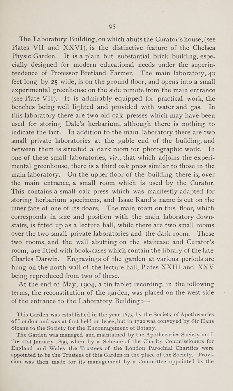 The Laboratory Building, on which abuts the Curator’s house, (see Plates VII and XXVI), is the distinctive feature of the Chelsea Physic Garden. It is a plain but substantial brick building, espe- cially designed for modern educational needs under the superin- tendence of Professor Bretland Farmer. The main laboratory, 40 feet long by 25 wide, is on the ground floor, and opens into a small experimental greenhouse on the side remote from the main entrance (see Plate VII). It is admirably equipped for practical work, the benches being well lighted and provided with water and gas. In this laboratory there are two old oak presses which may have been used for storing Dale’s herbarium, although there is nothing to indicate the fact. In addition to the main laboratory there are two small private laboratories at the gable end of the building, and between them is situated a dark room for photographic work. In one of these small laboratories, viz., that which adjoins the experi- mental greenhouse, there is a third oak press similar to those in the main laboratory. On the upper floor of the building there is, over the main entrance, a small room which is used by the Curator. This contains a small oak press which was manifestly adapted for storing herbarium specimens, and Isaac Rand’s name is cut on the inner face of one of its doors. The main room on this floor, which corresponds in size and position with the main laboratory down- stairs, is fitted up as a lecture hall, while there are two small rooms over the two small private laboratories and the dark room. These two rooms, and the wall abutting on the staircase and Curator’s room, are fitted with book-cases which contain the library of the late Charles Darwin. Engravings of the garden at various periods are hung on the north wall of the lecture hall. Plates XXIII and XXV being reproduced from two of these. At the end of May, 1904, a tin tablet recording, in the following terms, the reconstitution of the garden, was placed on the west side of the entrance to the Laboratory Building :— This Garden was established in the year 1673 by the Society of Apothecaries of London and was at first held on lease, but in 1722 was conveyed by Sir Hans Sloane to the Society for the Bncouragement of Botany. The Garden was managed and maintained by the Apothecaries Society until the 2ist January 1899, when by a Scheme of the Charity Commissioners for Bnglaud and Wales the Trustees of the London Parochial Charities were appointed to be the Trustees of this Garden in the place of the Society. Provi- sion was then made for its management by a Committee appointed by the