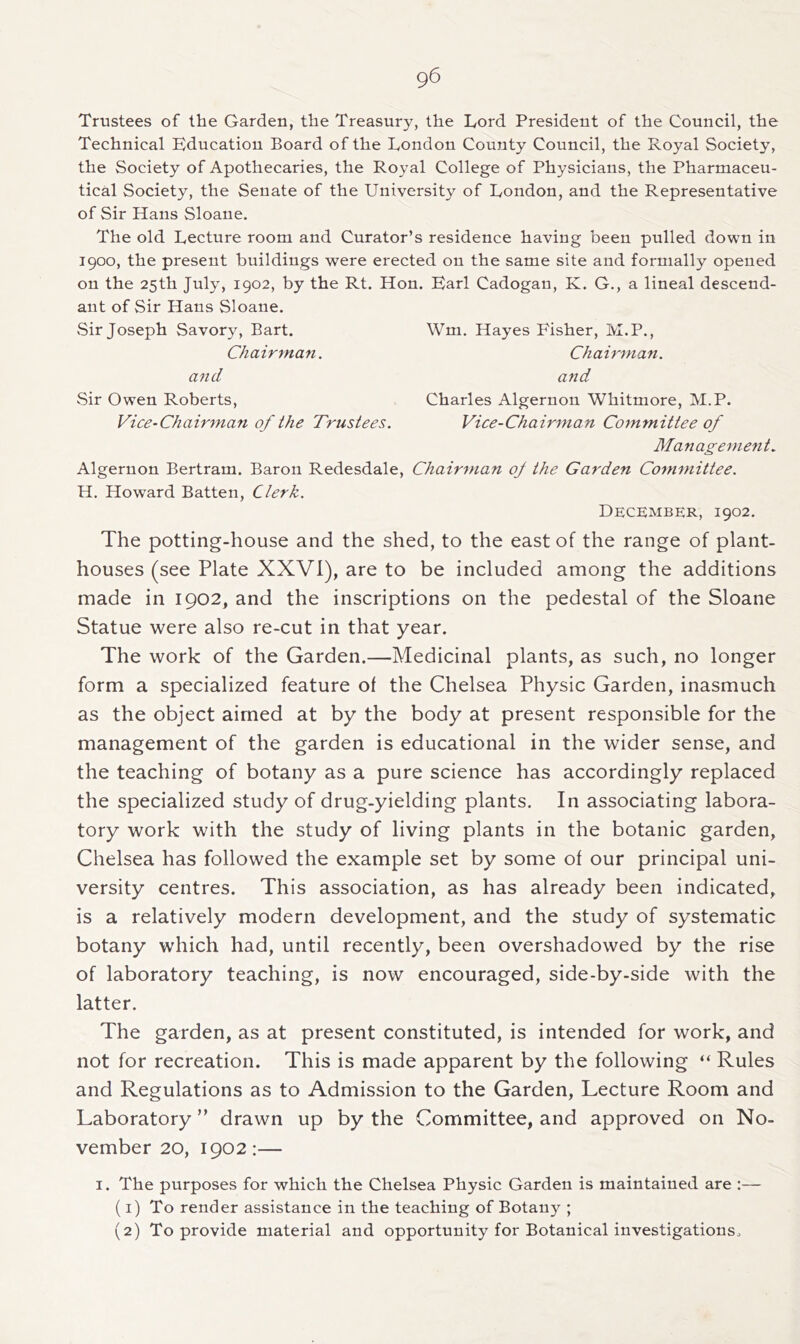 Trustees of the Garden, the Treasury, the Lord President of the Council, the Technical Education Board of the London County Council, the Royal Society, the Society of Apothecaries, the Royal College of Physicians, the Pharmaceu- tical Society, the Senate of the University of London, and the Representative of Sir Hans Sloane. The old Lecture room and Curator’s residence having been pulled down in 1900, the present buildings were erected on the same site and formally opened on the 25th July, 1902, by the Rt. Hon. Earl Cadogan, K. G., a lineal descend- ant of Sir Hans Sloane. vSir Joseph Savory, Bart. Wm. Hayes Fisher, M.P., Chairman. Chairman, and and Sir Owen Roberts, Charles Algernon Whitmore, M.P. Vice-Chairma7i of the Trustees. Vice-Chairman Committee of Management. Algernon Bertram. Baron Redesdale, Chairman oj the Garden Committee. H. Howard Batten, Clerk. December, 1902. The potting-house and the shed, to the east of the range of plant- houses (see Plate XXVI), are to be included among the additions made in 1902, and the inscriptions on the pedestal of the Sloane Statue were also re-cut in that year. The work of the Garden.—Medicinal plants, as such, no longer form a specialized feature of the Chelsea Physic Garden, inasmuch as the object aimed at by the body at present responsible for the management of the garden is educational in the wider sense, and the teaching of botany as a pure science has accordingly replaced the specialized study of drug-yielding plants. In associating labora- tory work with the study of living plants in the botanic garden, Chelsea has followed the example set by some of our principal uni- versity centres. This association, as has already been indicated, is a relatively modern development, and the study of systematic botany which had, until recently, been overshadowed by the rise of laboratory teaching, is now encouraged, side-by-side with the latter. The garden, as at present constituted, is intended for work, and not for recreation. This is made apparent by the following “ Rules and Regulations as to Admission to the Garden, Lecture Room and Laboratory ” drawn up by the Committee, and approved on No- vember 20, 1902:— I. The purposes for which the Chelsea Physic Garden is maintained are :— (1) To render assistance in the teaching of Botany ; (2) To provide material and opportunity for Botanical investigationso