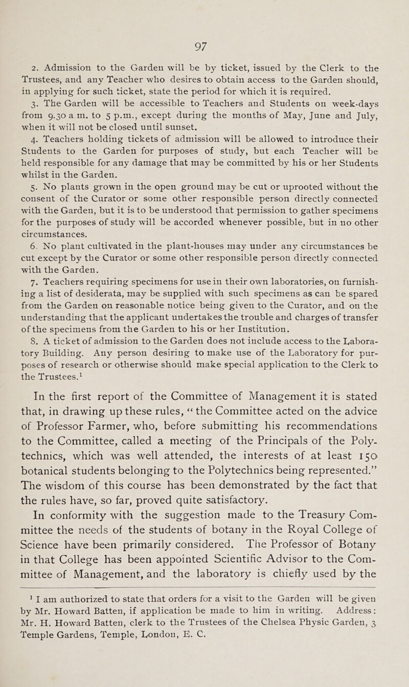 2. Admission to the Garden will be by ticket, issued by the Clerk to the Trustees, and any Teacher who desires to obtain access to the Garden should, in applying for such ticket, state the period for which it is required. 3. The Garden will be accessible to Teachers and Students on week-days from 9.30 a m. to 5 p.m., except during the months of May, June and July, when it will not be closed until sunset. 4. Teachers holding tickets of admission will be allowed to introduce their Students to the Garden for purposes of study, but each Teacher will be held responsible for any damage that may be committed by his or her Students whilst in the Garden. 5. No plants growm in the open ground may be cut or uprooted without the consent of the Curator or some other responsible person directly connected with the Garden, but it is to be understood that permission to gather specimens for the purposes of study will be accorded whenever possible, but in no other circumstances. 6. No plant cultivated in the plant-houses may under any circumstances be cut except by the Curator or some other responsible person directly connected with the Garden. 7. Teachers requiring specimens for use in their own laboratories, on furnish- ing a list of desiderata, may be supplied with such specimens as can be spared from the Garden on reasonable notice being given to the Curator, and on the understanding that the applicant undertakes the trouble and charges of transfer of the specimens from the Garden to his or her Institution. 8. A ticket of admission to the Garden does not include access to the Labora- tory Building. Any person desiring to make use of the Laboratory for pur- poses of research or otherwise should make special application to the Clerk to the Trustees.^ In the first report of the Committee of Management it is stated that, in drawing up these rules, “ the Committee acted on the advice of Professor Farmer, who, before submitting his recommendations to the Committee, called a meeting of the Principals of the Poly, technics, which was well attended, the interests of at least 150 botanical students belonging to the Polytechnics being represented.” The wisdom of this course has been demonstrated by the fact that the rules have, so far, proved quite satisfactory. In conformity with the suggestion made to the Treasury Com- mittee the needs of the students of botany in the Royal College of Science have been primarily considered. The Professor of Botany in that College has been appointed Scientific Advisor to the Com- mittee of Management, and the laboratory is chiefly used by the ’ I am authorized to state that orders for a visit to the Garden will be given by Mr. Howard Batten, if application be made to him in writing. Address: Mr. H. Howard Batten, clerk to the Trustees of the Chelsea Physic Garden, 3 Temple Gardens, Temple, London, L. C.