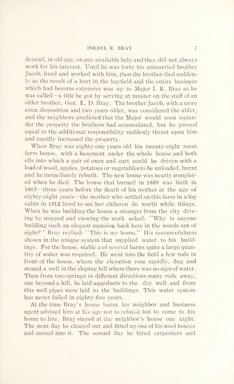 depend, in old ag'e, on any available help and they did not always work for his interest. Until he was forty his unmarried brother Jaeob, lived and worked with him, then the brother died sudden- ly as the result of a hurt in the hayfield and the entire business whieh had beeome extensive was up to Major I. R. Bray as he was ealled—a title he g^ot by serving at muster on the staff of an older brother, Gen. E. D. Bray. The brother Jaeob, with a more even disposition and two years older, was eonsidered the abler, and the neig'hbors predieted that the Major would soon squan- der the property the brothers had aeeumulated, but he proved equal to the additional responsibility suddenly thrust upon him and rapidly inereased the property. When Bray was eig'hty-one years old his twenty-eig'ht room farm house, with a basement under the whole house and both ells into whieh a pair of oxen and eart could be driven with a load of wood, apples, potatoes or vegetables to be unloaded, burnt and he immediately rebuilt. The new house was nearly complet- ed when he died. The house that burned in 1889 was built in 1865—three years before the death of his mother at the age of eighty-eight years—the mother who settled on this farm in a log cabin in 1812 lived to see her chileren do worth while thing's. When he was building-the house a stranger from the city driv- ing by stopped and viewing the work asked: “Why is anyone building such an elegant mansion back here in the woods out of sight?’’ Bray replied: “This is m\’'home.” His resourcefulness shown in the unique system that supplied water to his build- ings. For the house, stable and several barns quite a large quan- tity of water was required. He went into the field a few rods in front of the house, where the elevation rose rapidly, dug and stoned a well in the sloping hill where there was no sign of water. Then from two springs in different directions many rods away, one beyond a hill, he laid aqueducts to the dry well and from this well pipes were laid to the buildings. This water system has never failed in eighty-five years. At the time Bray’s house burnt his neighbor and business agent advised him at his age not to rebuild but to come to his home to live. Bray stayed at the neighbor’s house one night. The next day he cleared out and fitted up oneof his wool houses and moved into it. The second day he hired carpenters and