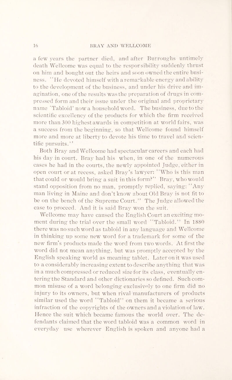 a few years the partner died, and after BnrroiiRhs untimely death Wellcome was equal to the responsibility suddenly thrust on him and bouqiit out the heirs and soon owned the entire busi- ness. “He devoted himself with a remarkable energy and abilit} to the development of the business, and under his drive and im- agination, one of the results was the preparation of druRS in com- pressed form and their issue under the original and proprietary name ‘Tabloid’now a household word. The business, due to the scientific excellency of the products for which the firm received more than 300 highest awards in competition at world fairs, was a success from the begdnning-, so that Wellcome found himself more and more at liberty to devote his time to travel and scien- tific pursuits. ’ ’ Both Bray and Wellcome had spectacular careers and each had his day in court. Bray had his when, in one of the niimierous eases he had in the courts, the newly appointed Judge, either in open court or at recess, asked Bray’s lawyer: “Who is this man that could or would bring a suit in this form?” Bray, who would stand opposition from no man, promptly replied, saying: “Any man living in Maine and don’t know about Old Bray is not fit to be on the bench of the Supreme Court.” The Judge allowed the case to proceed. And it is said Bra^^ won the suit. Wellcome ma}^ have caused the English Court an exciting mo- ment during the trial over the small word “Tabloid.” In 1880 there was no such word as tabloid in any language and Wellcome in thinking up some new word for a trademark for some of the new firm’s products made the word from two words. At first the word did not mean anything, but was pi'ompth accepted by the English speaking world as meaning tablet. Later on it was used to a considerably increasing extent to describe anything that was in a much compressed or reduced size for its class, eventually en- tering the Standard and other dictionaries so defined. Such com- mon misuse of a word belonging exclusively to one firm did no injury to its owners, but when rival manufacturers of products similar used the word “Tabloid” on them it became a serious infraction of the copyrights of the owners and a violation of law. Hence the suit which became famous the world over. The de- fendants claimed that the word tabloid was a common word in everyday use wherever English is spoken and anyone had a