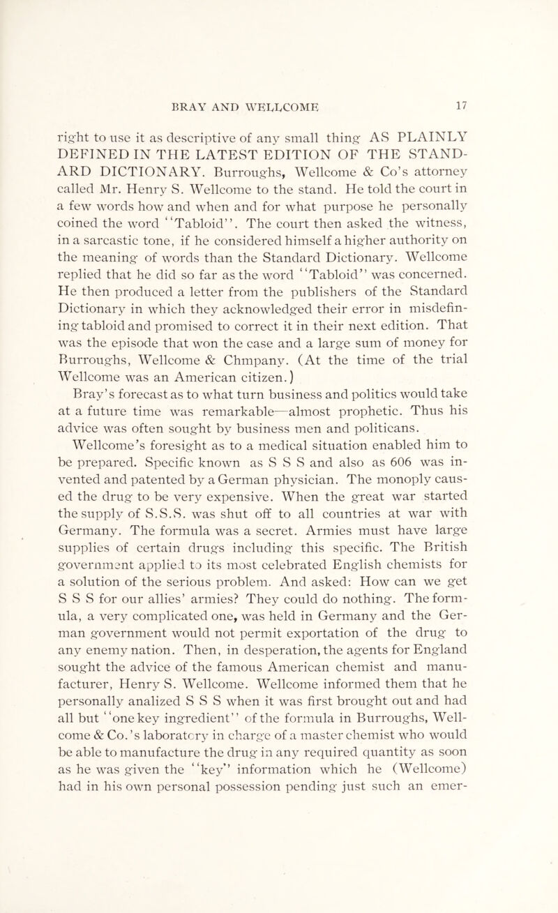 rio-ht to use it as descriptive of any small thing AvS PLAINLY DEFINED IN THE LATEST EDITION OF THE STAND- ARD DICTIONARY. Burroughs, Wellcome & Co’s attorney called Mr. Henry S. Wellcome to the stand. He told the court in a few words how and when and for what purpose he personally coined the word “Tabloid”. The court then asked the witness, in a sarcastic tone, if he considered himself a higher authority on the meaning of words than the Standard Dictionary. Wellcome replied that he did so far as the word “Tabloid” was concerned. He then produced a letter from the publishers of the Standard Dictionary in which they acknowledged their error in misdefin- ing tabloid and promised to correct it in their next edition. That was the episode that won the case and a large sum of money for Burroughs, Wellcome & Chmpany. (At the time of the trial Wellcome was an American citizen.) Bray’s forecast as to what turn business and politics would take at a future time was remarkable—almost prophetic. Thus his advice was often sought by business men and politicans. Wellcome’s foresight as to a medical situation enabled him to be prepared. Specific known as S S S and also as 606 was in- vented and patented by a German physician. The monoply caus- ed the drug to be very expensive. When the great war started the supply of wS. S. vS. was shut off to all countries at war with Germany. The formula was a secret. Armies must have large supplies of certain drugs including this specific. The British government applied to its most celebrated English chemists for a solution of the serious problem. And asked: How can we get S wS S for our allies’ armies? They could do nothing. The form- ula, a very complicated one, was held in Germany and the Ger- man government would not permit exportation of the drug to any enemy nation. Then, in desperation, the agents for England sought the advice of the famous American chemist and manu- facturer, Henry S. Wellcome. Wellcome informed them that he personally analized S S S when it was first brought out and had all but “one key ingredient” of the formula in Burroughs, Well- come & Co. ’s laboratory in charge of a master chemist who would be able to manufacture the drug in any required quantity as soon as he was given the “key” information which he (Wellcome) had in his own personal possession pending just such an emer-