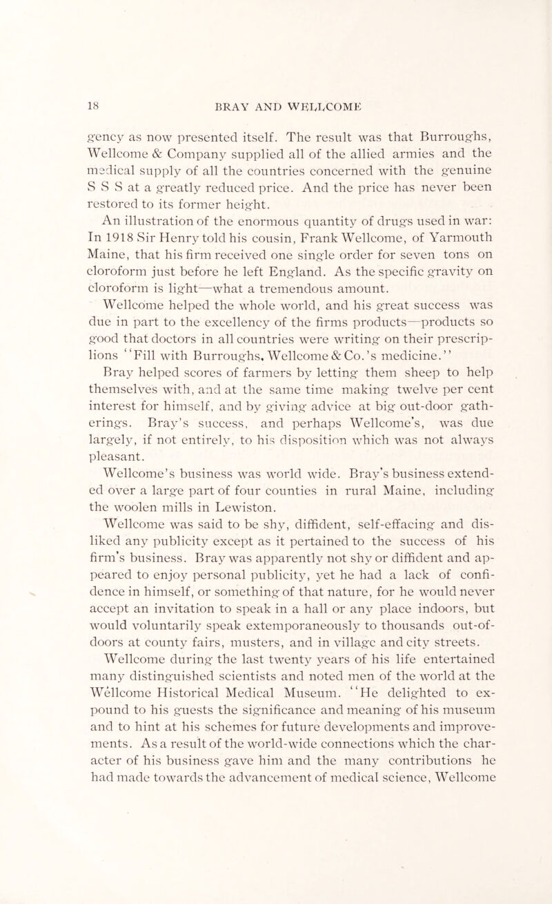 Rcncy as now presented itself. The result was that Biirroug'hs, Welleome & Company supplied all of the allied armies and the medieal supply of all the eountries eoneerned with the genuine S S S at a greatly redueed price. And the price has never been restored to its former height. An illustration of the enormous quantity of drugs used in war: In 1918 Sir Henry told his cousin, Frank Wellcome, of Yarmouth Maine, that his firm received one singde order for seven tons on eloroform just before he left England. As the specific gravity on cloroform is light—what a tremendous amount. Wellcome helped the whole world, and his great success was due in part to the excellency of the firms products—products so good that doctors in all countries were writing' on their prescrip- lions “Fill with Burroughs, Wellcome & Co.’s medicine.” Bray helped scores of farmers by letting them sheep to help themselves with, and at the same time making twelve per cent interest for himself, and by giving advice at big out-door gath- erings. Bray’s success, and perhaps Wellcome’s, was due largely, if not entirely, to his disposition which was not always pleasant. Wellcome’s business was world wide. Bray’s business extend- ed over a large part of four counties in rural Maine, including the woolen mills in Lewiston. Wellcome was said to be shy, diffident, self-effacing and dis- liked any publicity except as it pertained to the success of his firm’s business. Bray was apparently not shy or diffident and ap- peared to enjoy personal publicity, yet he had a lack of confi- dence in himself, or something of that nature, for he would never accept an invitation to speak in a hall or any place indoors, but would voluntarily speak extemporaneously to thousands out-of- doors at county fairs, musters, and in village and city streets. Wellcome during* the last twenty years of his life entertained many distinguished scientists and noted men of the world at the Welcome Historical Medical Museum. “He delighted to ex- pound to his g'uests the significance and meaning of his museum and to hint at his schemes for future developments and improve- ments. As a result of the world-wide connections which the char- acter of his business gave him and the many contributions he had made towards the advancement of medical science, Wellcome