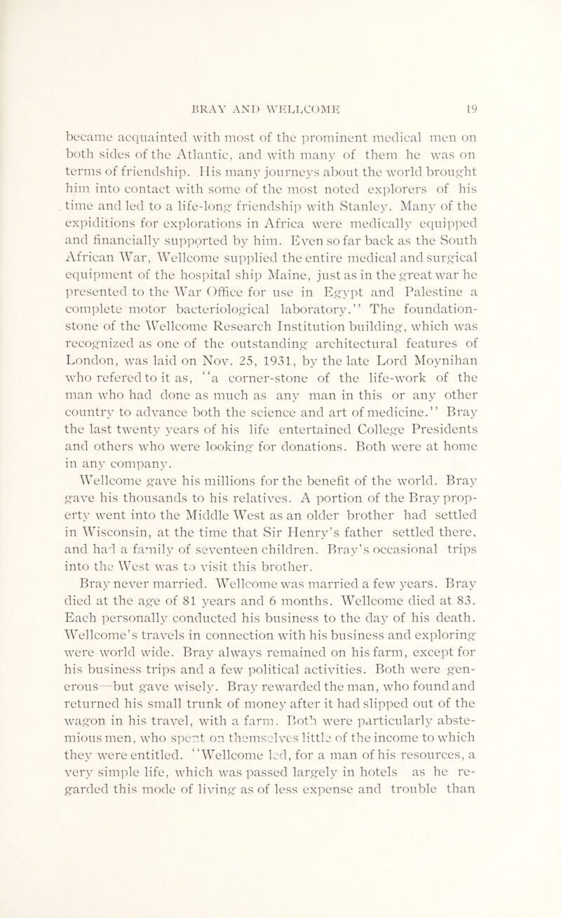 became acquainted with most of the prominent medical men on both sides of the Atlantic, and with many of them he was on terms of friendship. His many journeys about the world broug'ht him into contact with some of the most noted explorers of his time and led to a life-long friendship with Stanley. Many of the expiditions for explorations in Africa were medically equipped and financially supported by him. Even so far back as the South African War, Wellcome supplied the entire medical and surgical equipment of the hospital ship Maine, just as in the great war he presented to the War Office for use in Egypt and Palestine a complete motor bacteriological laboratory.” The foundation- stone of the AV^ellconie Research Institution building, which was recognized as one of the outstanding' architectural features of London, was laid on Nov. 25, 1931, by the late Lord Moynihan who refered to it as, “a corner-stone of the life-work of the man who had done as much as any man in this or any other country to advance both the science and art of medicine.” Bray the last twenty years of his life entertained College Presidents and others who were looking for donations. Both were at home in any company. Wellcome gave his millions for the benefit of the world. Bray gave his thousands to his relatives. A portion of the Bray prop- erty Avent into the Middle West as an older brother had settled in Wisconsin, at the time that Sir Henry’s father settled there, and hafi a family of seventeen children. Bray’s occasional trips into the West was to Ausit this brother. Bray never married. AVellcome Avas married a feav years. Bray died at the age of 81 years and 6 months. Wellcome died at 83. Each personally conducted his business to the day of his death. AVellcome’s travels in connection with his business and exploring* Avere AAmrld Avide. Bray ahvays remained on his farm, except for his business trips and a few political activities. Both were gen- erous—but gave wisely. Bray reAAmrded the man, who found and returned his small trunk of money after it had slipped out of the Avagon in his travel, with a farm. Both were pai'ticularly abste- mious men, who spent on themselves little of the income to which they Avere entitled. “Wellcome led, for a man of his resources, a Amry simple life, Avhich Avas passed largely in hotels as he re- garded this mode of living as of less expense and trouble than