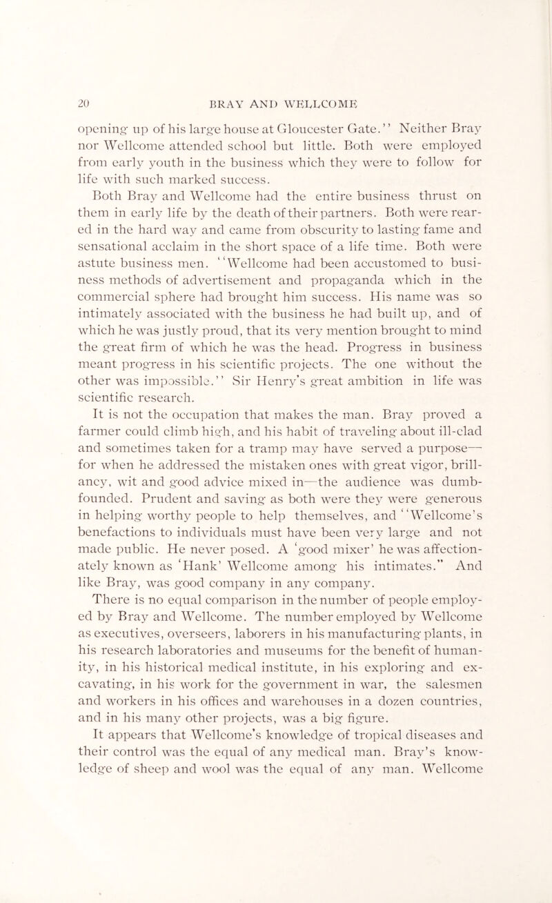 opening' up of his larg'e house at Gloneester Gate. ’ ’ Neither Bray nor Welleome attended sehool but little. Both were employed from early youth in the business whieh they were to follow for life with siieh marked sueeess. Both Bray and Welleome had the entire business thrust on them in early life by the death of their partners. Both were rear- ed in the hard way and eame from obseurity to lasting' fame and sensational aeelaim in the short spaee of a life time. Both were astute business men. “Welleome had been aeeustomed to busi- ness methods of advertisement and propag'anda whieh in the eommereial sphere had broug'ht him sueeess. His name was so intimately assoeiated with the business he had built up, and of whieh he was justly proud, that its very mention broug'ht to mind the g'reat firm of whieh he was the head. Progress in business meant prog'ress in his seientifie projeets. The one without the other was impossible.” vSir Henry’s g'reat ambition in life was seientifie researeh. It is not the oeeupation that makes the man. Bray proved a farmer eould elimb hig'h, and his habit of traveling' about ill-elad and sometimes taken for a tramp may have served a purpose— for when he addressed the mistaken ones with g'reat vig'or, brill- aney, wit and g'ood adviee mixed in—the audienee was dumb- founded. Prudent and saving' as both were they were g'enerous in helping' worthy people to help themselves, and “Welleome’s benefaetions to individuals must have been very larg'e and not made publie. He never posed. A ‘g'ood mixer’ he was affeetion- ately known as ‘Hank’ Welleome among' his intimates.” And like Bray, was g'ood eompany in any eompany. There is no equal eomparison in the number of people employ- ed by Bray and Welleome. The number employed by Welleome as exeeutives, overseers, laborers in his manufaeturing'plants, in his researeh laboratories and museums for the benefit of human- ity, in his historieal medieal institute, in his exploring- and ex- eavating', in his work for the g'overnment in war, the salesmen and workers in his ofhees and warehouses in a dozen eountries, and in his many other projeets, was a big' figure. It appears that Welleome’s knowledge of tropieal diseases and their eontrol was the equal of any medieal man. Bray’s know- ledge of sheep and wool was the equal of any man. AVelleome
