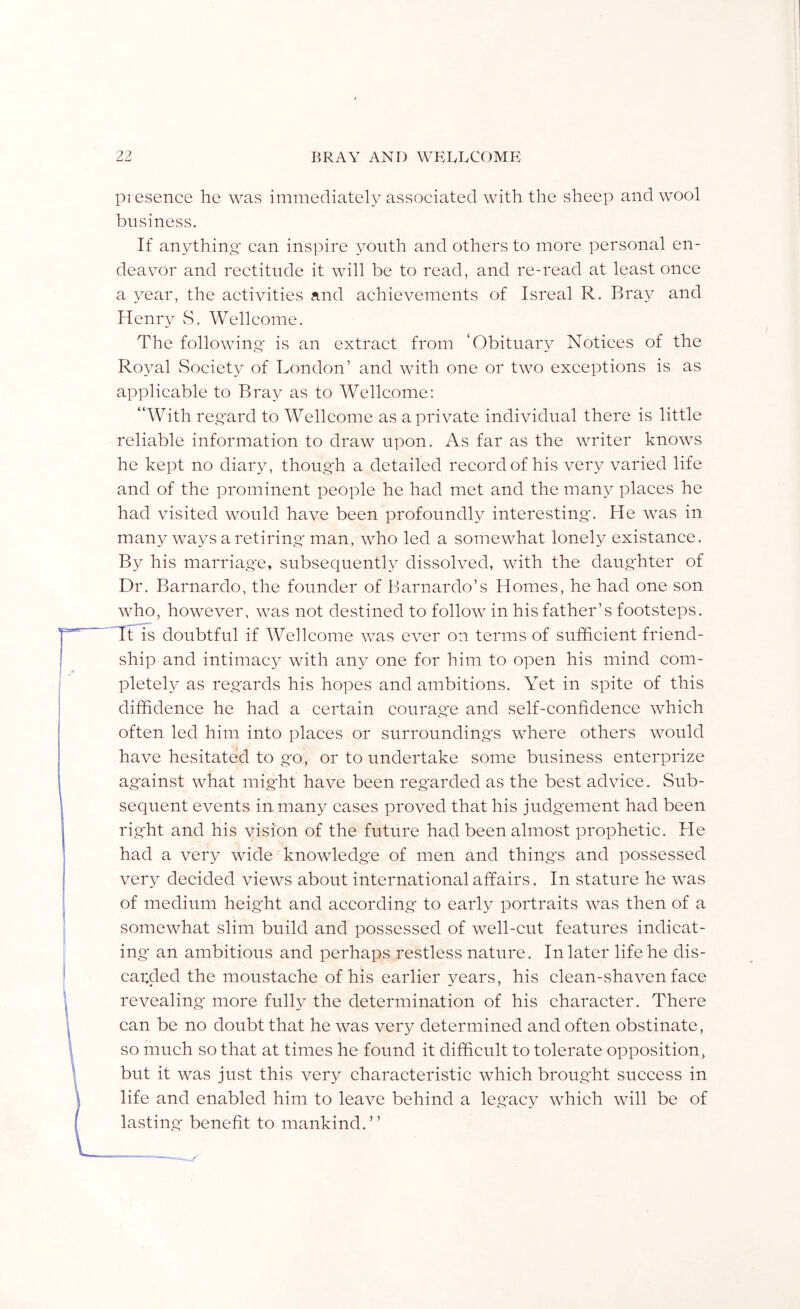pi esence he was immediately associated with the sheep and wool business. If anything' can inspire youth and others to more personal en- deavor and rectitude it will be to read, and re-read at least once a year, the activities and achievements of Isreal R. Bray and Henry vS. Wellcome. The following' is an extract from ‘Obituary Notices of the Royal Society of London’ and with one or two exceptions is as applicable to Bray as to Wellcome: “With reg'ard to Wellcome as a private individual there is little reliable information to draw upon. As far as the writer knows he kept no diary, thoug'h a detailed record of his very varied life and of the prominent people he had met and the many places he had visited would have been profoundly interesting'. He was in many ways a retiring' man, who led a somewhat lonely existance. By his marriag'e, subsequently dissolved, with the daug'hter of Dr. Barnardo, the founder of Barnardo’s Homes, he had one son who, however, was not destined to follow in his father’s footsteps. Ttis doubtful if Wellcome was ever on terms of sufficient friend- ship and intimacy with any one for him to open his mind com- pletely as reg'ards his hopes and ambitions. Yet in spite of this diffidence he had a certain courag'e and self-confidence which often led him into places or surrounding's where others would have hesitated to g'o, or to undertake some business enterprize against what might have been regarded as the best advice. Sub- sequent events in many cases proved that his judg'ement had been rig'ht and his vision of the future had been almost prophetic. He had a very wide knowledg'e of men and things and possessed very decided views about international affairs. In stature he was of medium height and according to early portraits was then of a somewhat slim build and possessed of well-cut features indicat- ing an ambitious and perhaps restless nature. In later life he dis- carded the moustache of his earlier years, his clean-shaven face revealing more fully the determination of his character. There can be no doubt that he was very determined and often obstinate, so much so that at times he found it difficult to tolerate opposition, but it was just this very characteristic which broug'ht success in life and enabled him to leave behind a legacy which will be of lasting' benefit to mankind.”