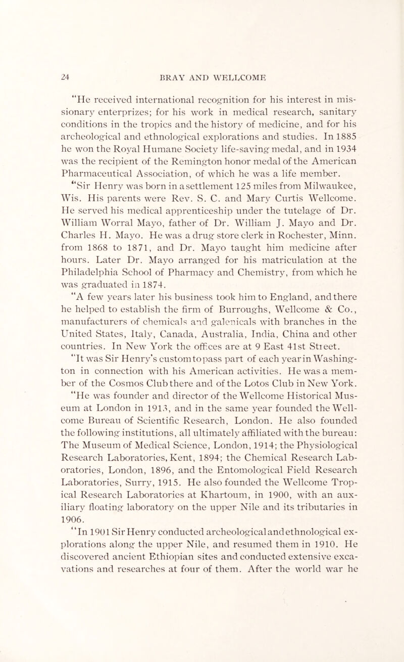 “He received international recognition for his interest in mis- sionary enterprizes; for his work in medical research, sanitary conditions in the tropics and the history of medicine, and for his archeolog-ical and ethnological explorations and studies. In 1885 he won the Royal Humane wSociety life-saving'medal, and in 1934 was the recipient of the Remington honor medal of the American Pharmaceutical Association, of which he was a life member. “Sir Henry was born in a settlement 125 miles from Milwaukee, Wis. His parents were Rev. wS. C. and Mary Curtis Wellcome. He served his medical apprenticeship under the tutelag'e of Dr. William Worral Mayo, father of Dr. William J. Mayo and Dr. Charles H. Mayo. He was a drug store clerk in Rochester, Minn, from 1868 to 1871, and Dr. Mayo taught him medicine after hours. Later Dr. Mayo arranged for his matriculation at the Philadelphia School of Pharmacy and Chemistry, from which he was graduated in 1874. “A few years later his business took him to England, and there he helped to establish the firm of Burroughs, Wellcome & Co., manufacturers of chemicals and galenicals with branches in the United States, Italy, Canada, Australia, India, China and other countries. In New York the offices are at 9 East 41st Street. “It was Sir Henry’s custom to pass part of each year in Washing- ton in connection with his American activities. He was a mem- ber of the Cosmos Club there and of the Lotos Club in New York. “He was founder and director of the Wellcome Historical Mus- eum at London in 1913, and in the same year founded the Well- come Bureau of Scientific Research, London. He also founded the following institutions, all ultimately affiliated with the bureau: The Museum of Medical Science, London, 1914; the Physiological Research Laboratories, Kent, 1894; the Chemical Research Lab- oratories, London, 1896, and the Entomological Field Research Laboratories, Surry, 1915. He also founded the Wellcome Trop- ical Research Laboratories at Khartoum, in 1900, with an aux- iliary floating laboratory on the upper Nile and its tributaries in 1906. “In 1901 Sir Henry conducted archeological and ethnological ex- plorations along the upper Nile, and resumed them in 1910. He discovered ancient Ethiopian sites and conducted extensive exca- vations and researches at four of them. After the world war he