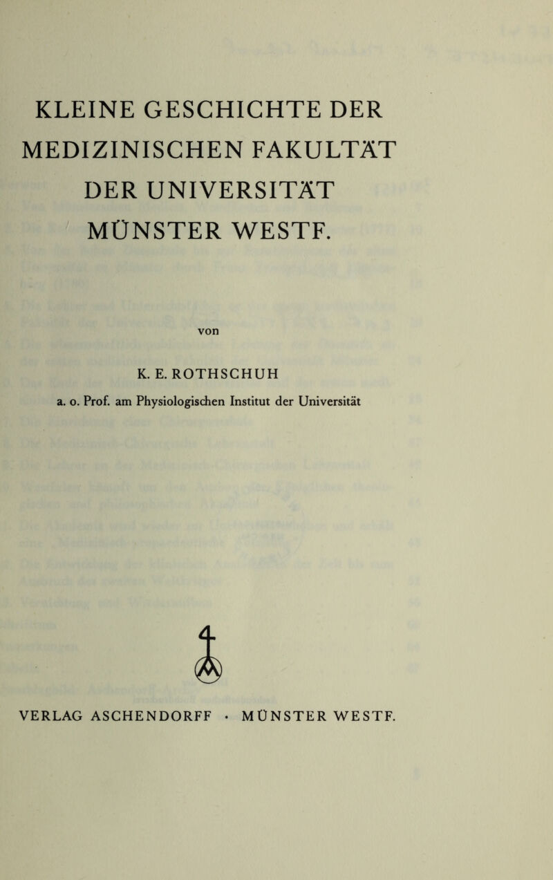 KLEINE GESCHICHTE DER MEDIZINISCHEN FAKULTÄT DER UNIVERSITÄT MÜNSTER WESTF. K. E. ROTHSCHUH a. o. Prof, am Physiologischen Institut der Universität VERLAG ASCHENDORFF • MÜNSTER WESTF.