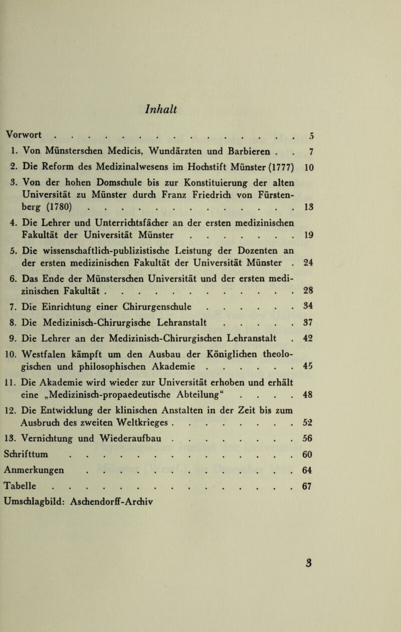 Inhalt Vorwort 5 1. Von Münstersdien Medicis, Wundärzten und Barbieren . . 7 2. Die Reform des Medizinalwesens im Hodistift Münster (1777) 10 3. Von der hohen Domsdiule bis zur Konstituierung der alten Universität zu Münster durch Franz Friedrich von Fürsten- beig (1780) 13 4. Die Lehrer und Unterrichtsfächer an der ersten medizinischen Fakultät der Universität Münster 19 5. Die wissenschaftlich-publizistische Leistung der Dozenten an der ersten medizinischen Fakultät der Universität Münster . 24 6. Das Ende der Münsterschen Universität und der ersten medi- zinischen Fakultät 28 7. Die Einrichtung einer Chirurgenschule 34 8. Die Medizinisch-Chirurgische Lehranstalt 37 9. Die Lehrer an der Medizinisch-Chirurgischen Lehranstalt . 42 10. Westfalen kämpft um den Ausbau der Königlichen theolo- gischen und philosophischen Akademie 45 11. Die Akademie wird wieder zur Universität erhoben und erhält eine „Medizinisch-propaedeutische Abteilung“ .... 48 12. Die Entwicklung der klinischen Anstalten in der Zeit bis zum Ausbruch des zweiten Weltkrieges 52 13. Vernichtung und Wiederaufbau 56 Schrifttum 60 Anmerkungen 64 Tabelle 67 Umschlagbild: Aschendorff-Archiv