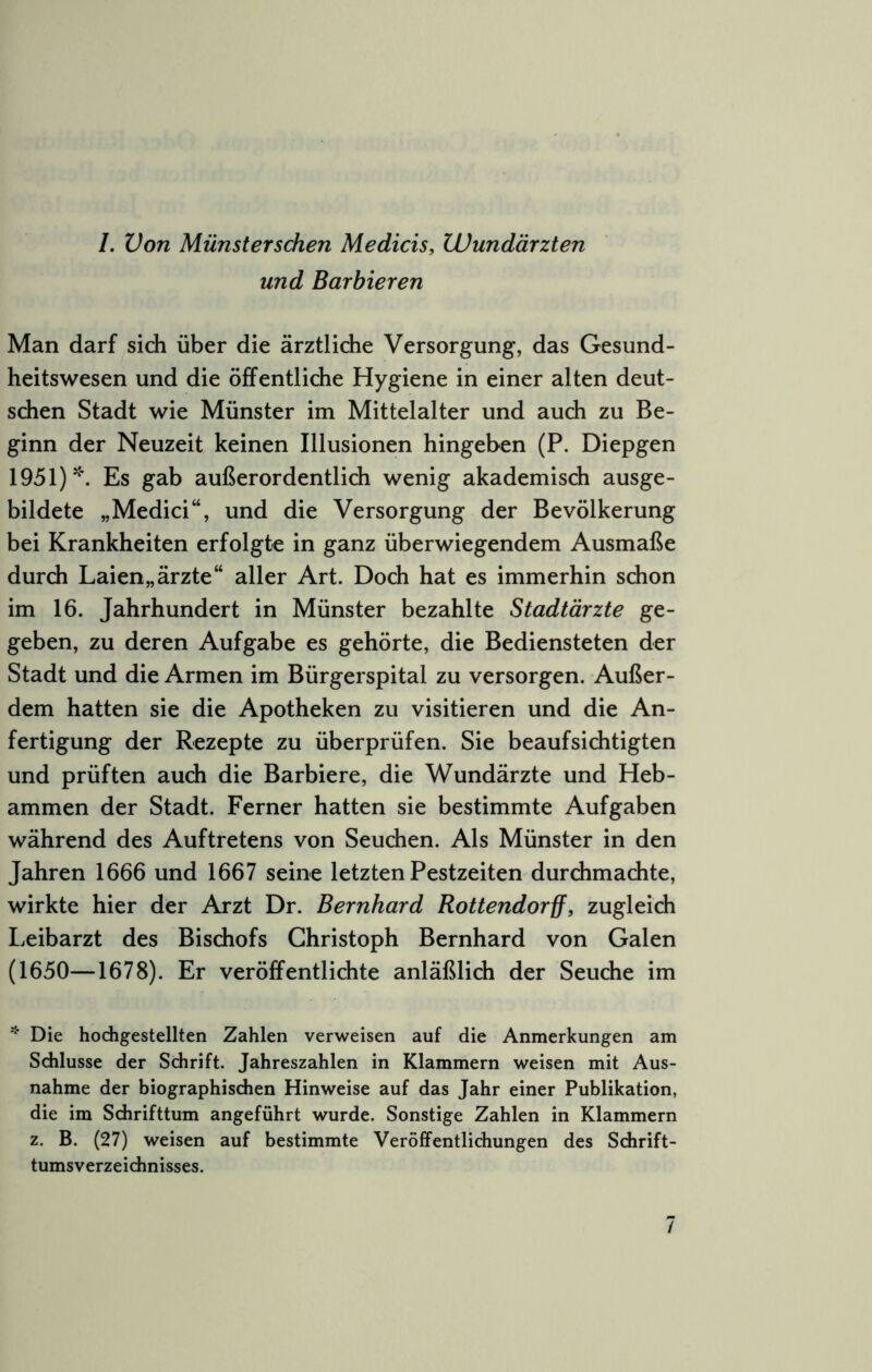 /. Von Münstersdien Medicis, Wundärzten und Barbieren Man darf sich über die ärztliche Versorgung, das Gesund- heitswesen und die öffentliche Hygiene in einer alten deut- schen Stadt wie Münster im Mittelalter und auch zu Be- ginn der Neuzeit keinen Illusionen hingeben (P. Diepgen 1951)'. Es gab außerordentlich wenig akademisch ausge- bildete „Medici“, und die Versorgung der Bevölkerung bei Krankheiten erfolgte in ganz überwiegendem Ausmaße durch Laien„ärzte“ aller Art. Doch hat es immerhin schon im 16. Jahrhundert in Münster bezahlte Stadtärzte ge- geben, zu deren Aufgabe es gehörte, die Bediensteten der Stadt und die Armen im Bürgerspital zu versorgen. Außer- dem hatten sie die Apotheken zu visitieren und die An- fertigung der Rezepte zu überprüfen. Sie beaufsichtigten und prüften auch die Barbiere, die Wundärzte und Heb- ammen der Stadt. Ferner hatten sie bestimmte Aufgaben während des Auftretens von Seuchen. Als Münster in den Jahren 1666 und 1667 seine letzten Pestzeiten durchmachte, wirkte hier der Arzt Dr. Bernhard Rottendorff, zugleich I^eibarzt des Bischofs Christoph Bernhard von Galen (1650—1678). Er veröffentlichte anläßlich der Seuche im Die hodigestellten Zahlen verweisen auf die Anmerkungen am Schlüsse der Schrift. Jahreszahlen in Klammern weisen mit Aus- nahme der biographischen Hinweise auf das Jahr einer Publikation, die im Schrifttum angeführt wurde. Sonstige Zahlen in Klammern z. B. (27) weisen auf bestimmte Veröffentlichungen des Schrift- tumsverzeichnisses. /