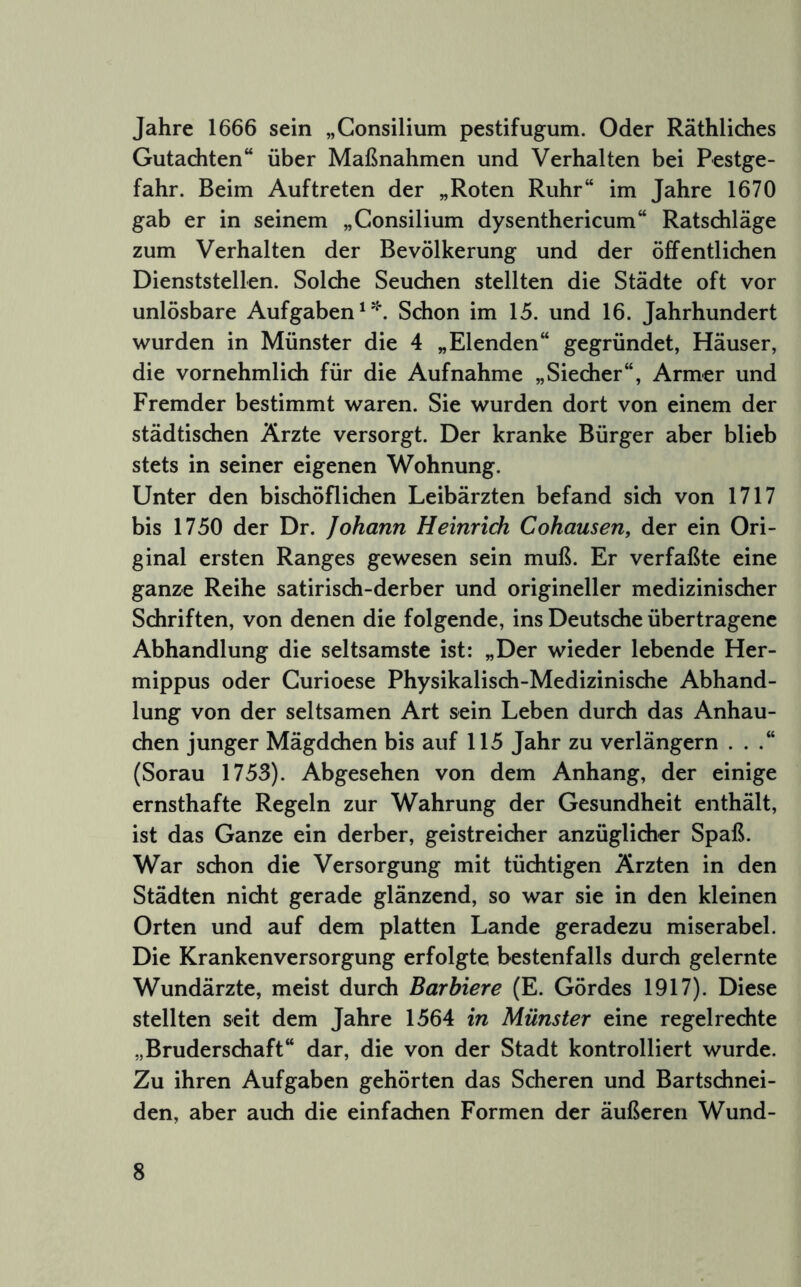 Jahre 1666 sein „Consilium pestifugum. Oder Räthlidies Gutachten“ über Maßnahmen und Verhalten bei Pestge- fahr. Beim Auftreten der „Roten Ruhr“ im Jahre 1670 gab er in seinem „Consilium dysenthericum“ Ratschläge zum Verhalten der Bevölkerung und der öffentlichen Dienststellen. Solche Seuchen stellten die Städte oft vor unlösbare Aufgaben Schon im 15. und 16. Jahrhundert wurden in Münster die 4 „Elenden“ gegründet, Häuser, die vornehmlich für die Aufnahme „Siecher“, Armer und Fremder bestimmt waren. Sie wurden dort von einem der städtischen Ärzte versorgt. Der kranke Bürger aber blieb stets in seiner eigenen Wohnung. Unter den bischöflichen Leibärzten befand sich von 1717 bis 1750 der Dr. Johann Heinrich Cohausen, der ein Ori- ginal ersten Ranges gewesen sein muß. Er verfaßte eine ganze Reihe satirisch-derber und origineller medizinischer Schriften, von denen die folgende, ins Deutsche übertragene Abhandlung die seltsamste ist: „Der wieder lebende Her- mippus oder Curioese Physikalisch-Medizinische Abhand- lung von der seltsamen Art sein Leben durch das Anhau- chen junger Mägdchen bis auf 115 Jahr zu verlängern . . .“ (Sorau 1753). Abgesehen von dem Anhang, der einige ernsthafte Regeln zur Wahrung der Gesundheit enthält, ist das Ganze ein derber, geistreicher anzüglicher Spaß. War schon die Versorgung mit tüchtigen Ärzten in den Städten nicht gerade glänzend, so war sie in den kleinen Orten und auf dem platten Lande geradezu miserabel. Die Krankenversorgung erfolgte bestenfalls durch gelernte Wundärzte, meist durch Barbiere (E. Gördes 1917). Diese stellten seit dem Jahre 1564 in Münster eine regelrechte „Bruderschaft“ dar, die von der Stadt kontrolliert wurde. Zu ihren Aufgaben gehörten das Scheren und Bartschnei- den, aber auch die einfachen Formen der äußeren Wund-