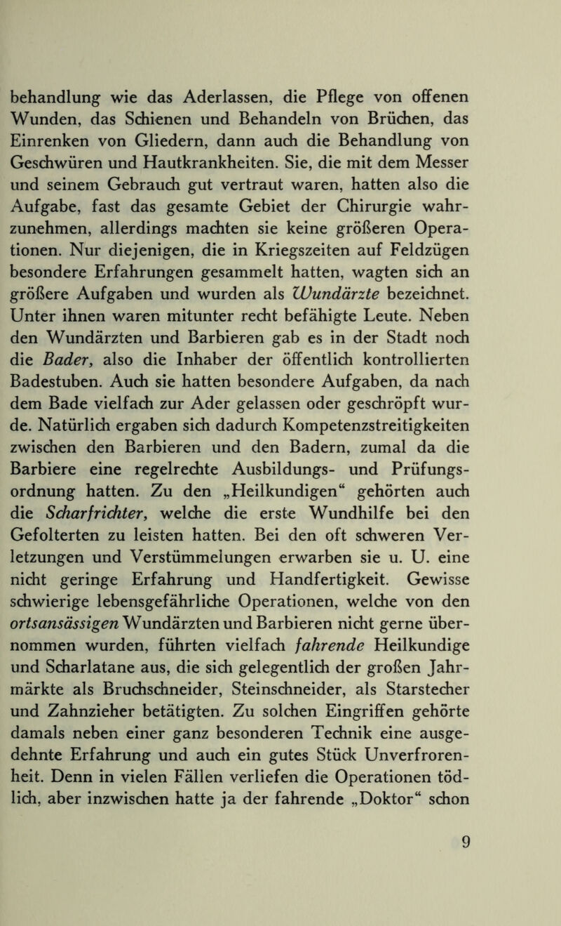 Behandlung wie das Aderlässen, die Pflege von offenen Wunden, das Schienen und Behandeln von Brüchen, das Einrenken von Gliedern, dann auch die Behandlung von Geschwüren und Hautkrankheiten. Sie, die mit dem Messer und seinem Gebrauch gut vertraut waren, hatten also die Aufgabe, fast das gesamte Gebiet der Chirurgie wahr- zunehmen, allerdings machten sie keine größeren Opera- tionen. Nur diejenigen, die in Kriegszeiten auf Feldzügen besondere Erfahrungen gesammelt hatten, wagten sich an größere Aufgaben und wurden als Wundärzte bezeichnet. Unter ihnen waren mitunter recht befähigte Leute. Neben den Wundärzten und Barbieren gab es in der Stadt noch die Bader, also die Inhaber der öffentlich kontrollierten Badestuben. Auch sie hatten besondere Aufgaben, da nach dem Bade vielfach zur Ader gelassen oder geschröpft wur- de. Natürlich ergaben sich dadurch Kompetenzstreitigkeiten zwischen den Barbieren und den Badern, zumal da die Barbiere eine regelrechte Ausbildungs- und Prüfungs- ordnung hatten. Zu den „Heilkundigen“ gehörten auch die Scharfrichter, welche die erste Wundhilfe bei den Gefolterten zu leisten hatten. Bei den oft schweren Ver- letzungen und Verstümmelungen erwarben sie u. U. eine nicht geringe Erfahrung und Handfertigkeit. Gewisse schwierige lebensgefährliche Operationen, welche von den Wundärzten und Barbieren nicht gerne über- nommen wurden, führten vielfach fahrende Heilkundige und Scharlatane aus, die sich gelegentlich der großen Jahr- märkte als Bruchschneider, Steinschneider, als Starstecher und Zahnzieher betätigten. Zu solchen Eingriffen gehörte damals neben einer ganz besonderen Technik eine ausge- dehnte Erfahrung und auch ein gutes Stück Unverfroren- heit. Denn in vielen Fällen verliefen die Operationen töd- lich, aber inzwischen hatte ja der fahrende „Doktor“ schon