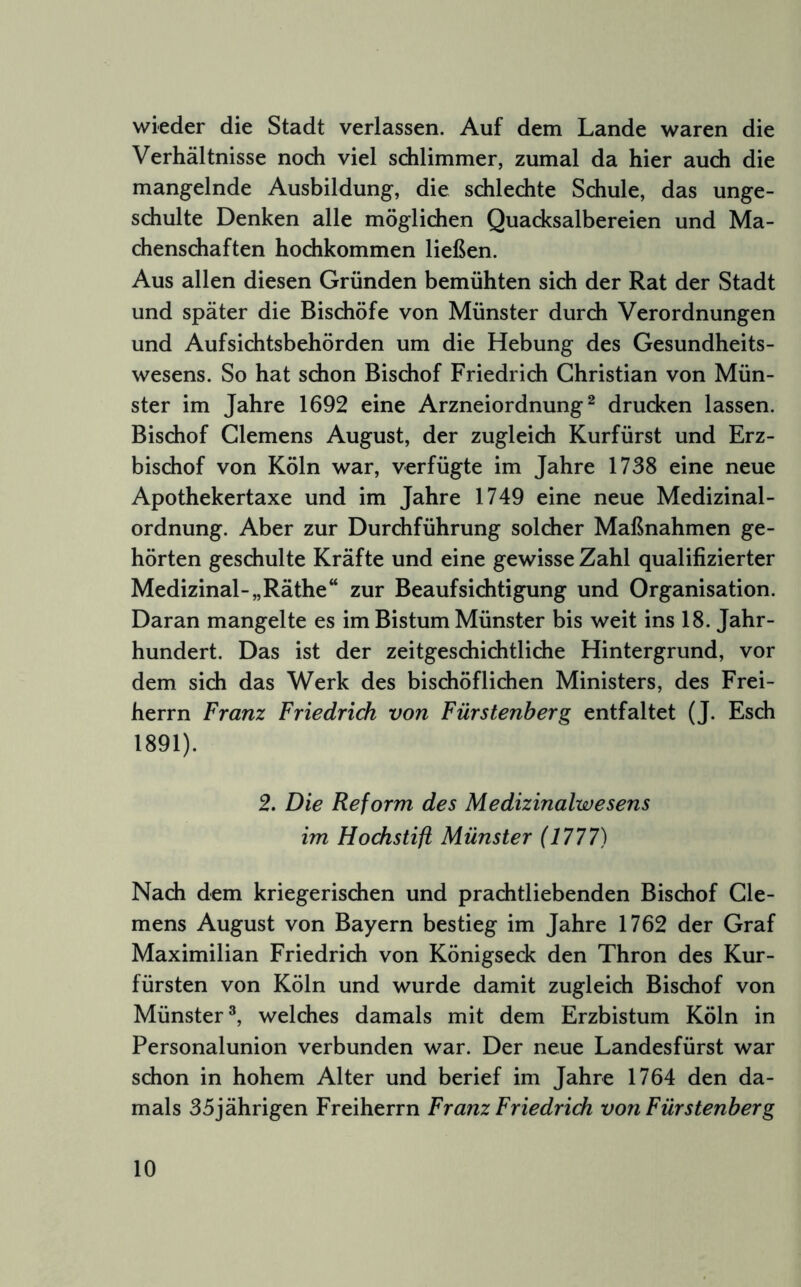 wieder die Stadt verlassen. Auf dem Lande waren die Verhältnisse noch viel schlimmer, zumal da hier auch die mangelnde Ausbildung, die schlechte Schule, das unge- schulte Denken alle möglichen Quacksalbereien und Ma- chenschaften hochkommen ließen. Aus allen diesen Gründen bemühten sich der Rat der Stadt und später die Bischöfe von Münster durch Verordnungen und Aufsichtsbehörden um die Hebung des Gesundheits- wesens. So hat schon Bischof Friedrich Christian von Mün- ster im Jahre 1692 eine Arzneiordnung ^ drucken lassen. Bischof Clemens August, der zugleich Kurfürst und Erz- bischof von Köln war, verfügte im Jahre 1738 eine neue Apothekertaxe und im Jahre 1749 eine neue Medizinal- ordnung. Aber zur Durchführung solcher Maßnahmen ge- hörten geschulte Kräfte und eine gewisse Zahl qualifizierter Medizinal-„Räthe“ zur Beaufsichtigung und Organisation. Daran mangelte es im Bistum Münster bis weit ins 18. Jahr- hundert. Das ist der zeitgeschichtliche Hintergrund, vor dem sich das Werk des bischöflichen Ministers, des Frei- herrn Franz Friedrich von Fürstenberg entfaltet (J. Esch 1891). 2. Die Reform des Medizinalwesens im Hodistift Münster (1777) Nach dem kriegerischen und prachtliebenden Bischof Cle- mens August von Bayern bestieg im Jahre 1762 der Graf Maximilian Friedrich von Königseck den Thron des Kur- fürsten von Köln und wurde damit zugleich Bischof von Münster^, welches damals mit dem Erzbistum Köln in Personalunion verbunden war. Der neue Landesfürst war schon in hohem Alter und berief im Jahre 1764 den da- mals 35jährigen Freiherrn Franz Friedrich von Fürstenberg