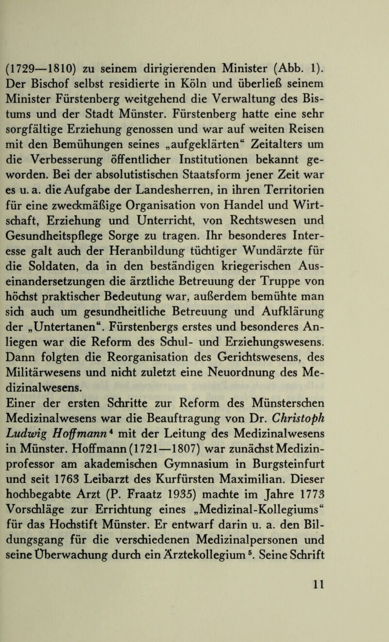 (1729—1810) zu seinem dirigierenden Minister (Abb. 1). Der Bischof selbst residierte in Köln und überließ seinem Minister Fürstenberg weitgehend die Verwaltung des Bis- tums und der Stadt Münster. Fürstenberg hatte eine sehr sorgfältige Erziehung genossen und war auf weiten Reisen mit den Bemühungen seines „aufgeklärten“ Zeitalters um die Verbesserung öffentlidier Institutionen bekannt ge- worden. Bei der absolutistischen Staatsform jener Zeit war es u. a. die Aufgabe der Landesherren, in ihren Territorien für eine zweckmäßige Organisation von Handel und Wirt- schaft, Erziehung und Unterricht, von Redhtswesen und Gesundheitspflege Sorge zu tragen. Ihr besonderes Inter- esse galt auch der Heranbildung tüchtiger Wundärzte für die Soldaten, da in den beständigen kriegerischen Aus- einandersetzungen die ärztlidie Betreuung der Truppe von höchst praktischer Bedeutung war, außerdem bemühte man sich auch um gesundheitliche Betreuung und Aufklärung der „Untertanen“. Fürstenbergs erstes und besonderes An- liegen war die Reform des Sdiul- und Erziehungswesens. Dann folgten die Reorganisation des Gerichtswesens, des Militärwesens und nicht zuletzt eine Neuordnung des Me- dizinalwesens. Einer der ersten Schritte zur Reform des Münsterschen Medizinalwesens war die Beauftragung von Dr. Christoph Ludwig Hoff mann* mit der Leitung des Medizinalwesens in Münster. Ho£fmann(1721—1807) war zunächst Medizin- professor am akademischen Gymnasium in Burgsteinfurt und seit 1763 Leibarzt des Kurfürsten Maximilian. Dieser hochbegabte Arzt (P. Fraatz 1935) machte im Jahre 1773 Vorschläge zur Errichtung eines „Medizinal-Kollegiums“ für das Hochstift Münster. Er entwarf darin u. a. den Bil- dungsgang für die verschiedenen Medizinalpersonen und seine Überwachung durch ein Ärztekollegium Seine Schrift