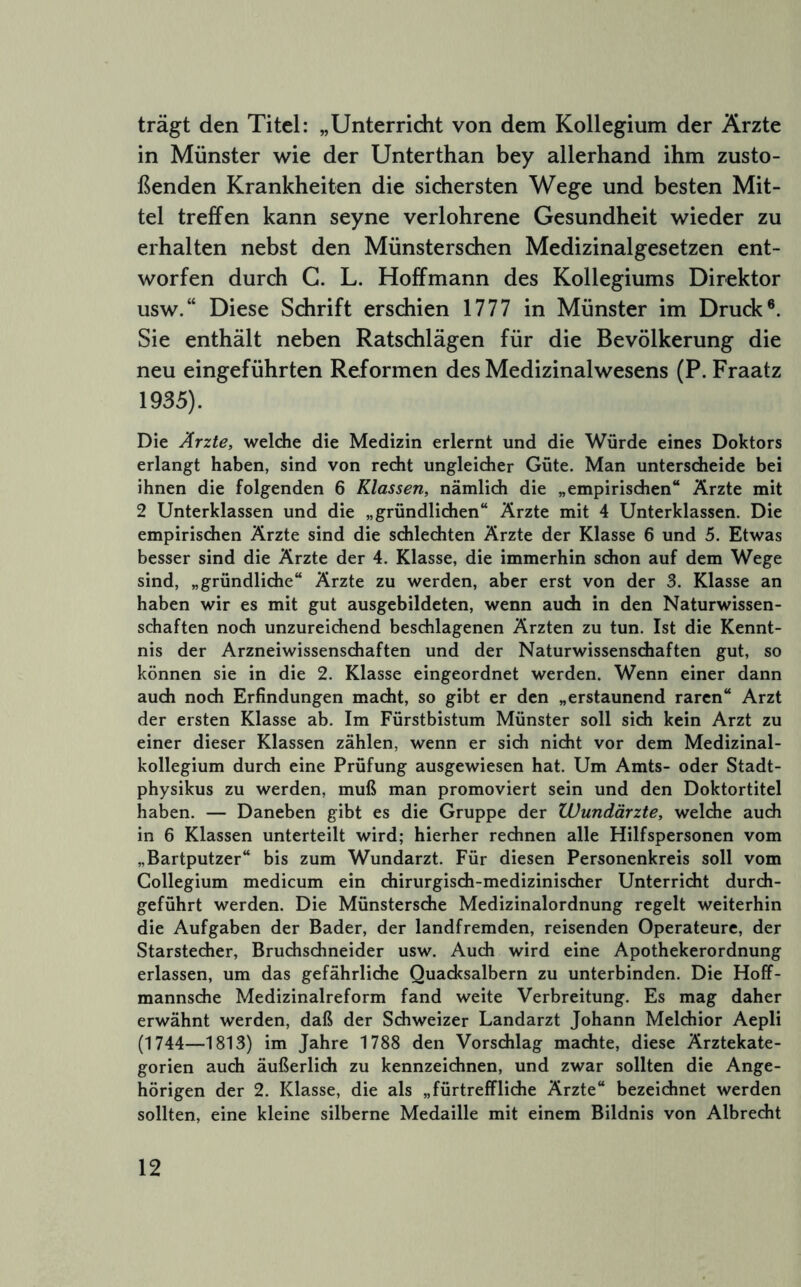 trägt den Titel: „Unterricht von dem Kollegium der Ärzte in Münster wie der Unterthan bey allerhand ihm zusto- ßenden Krankheiten die sichersten Wege und besten Mit- tel treffen kann seyne verlohrene Gesundheit wieder zu erhalten nebst den Münsterschen Medizinalgesetzen ent- worfen durch G. L. Hoffmann des Kollegiums Direktor usw.“ Diese Schrift erschien 1777 in Münster im Druck®. Sie enthält neben Ratschlägen für die Bevölkerung die neu eingeführten Reformen des Medizinalwesens (P. Fraatz 1935). Die Ärzte, welche die Medizin erlernt und die Würde eines Doktors erlangt haben, sind von recht ungleicher Güte. Man unterscheide bei ihnen die folgenden 6 Klassen, nämlich die „empirischen“ Ärzte mit 2 Unterklassen und die „gründlichen“ Ärzte mit 4 Unterklassen. Die empirischen Ärzte sind die schlechten Ärzte der Klasse 6 und 5. Etwas besser sind die Ärzte der 4. Klasse, die immerhin schon auf dem Wege sind, „gründliche“ Ärzte zu werden, aber erst von der 3. Klasse an haben wir es mit gut ausgebildeten, wenn auch in den Naturwissen- schaften noch unzureichend beschlagenen Ärzten zu tun. Ist die Kennt- nis der Arzneiwissenschaften und der Naturwissenschaften gut, so können sie in die 2. Klasse eingeordnet werden. Wenn einer dann auch noch Erfindungen macht, so gibt er den „erstaunend raren“ Arzt der ersten Klasse ab. Im Fürstbistum Münster soll sich kein Arzt zu einer dieser Klassen zählen, wenn er sich nicht vor dem Medizinal- kollegium durch eine Prüfung ausgewiesen hat. Um Amts- oder Stadt- physikus zu werden, muß man promoviert sein und den Doktortitel haben. — Daneben gibt es die Gruppe der Wundärzte, welche auch in 6 Klassen unterteilt wird; hierher rechnen alle Hilfspersonen vom „Bartputzer“ bis zum Wundarzt. Für diesen Personenkreis soll vom Collegium medicum ein chirurgisch-medizinischer Unterricht durch- geführt werden. Die Münstersche Medizinalordnung regelt weiterhin die Aufgaben der Bader, der landfremden, reisenden Operateure, der Starstecher, Bruchschneider usw. Auch wird eine Apothekerordnung erlassen, um das gefährliche Quadcsalbern zu unterbinden. Die Hoff- mannsche Medizinalreform fand weite Verbreitung. Es mag daher erwähnt werden, daß der Schweizer Landarzt Johann Melchior Aepli (1744—1813) im Jahre 1788 den Vorschlag machte, diese Ärztekate- gorien auch äußerlich zu kennzeichnen, und zwar sollten die Ange- hörigen der 2. Klasse, die als „fürtreffliche Ärzte“ bezeichnet werden sollten, eine kleine silberne Medaille mit einem Bildnis von Albrecht