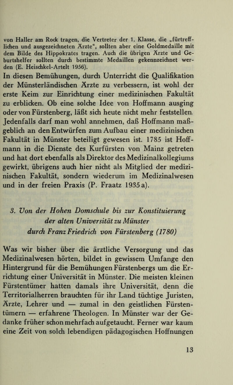 von Haller am Rock tragen, die Vertreter der 1. Klasse, die „fürtreff- lichen und ausgezeichneten Ärzte“, sollten aber eine Goldmedaille mit dem Bilde des Hippokrates tragen. Auch die übrigen Ärzte und Ge- burtshelfer sollten durch bestimmte Medaillen gekennzeichnet wer- den (E. Heischkel-Artelt 1956). In diesen Bemühungen, durch Unterricht die Qualifikation der Münsterländischen Ärzte zu verbessern, ist wohl der erste Keim zur Einrichtung einer medizinischen Fakultät zu erblicken. Ob eine solche Idee von Hoffmann ausging oder von Fürstenberg, läßt sich heute nicht mehr feststellen. Jedenfalls darf man wohl annehmen, daß Hoffmann maß- geblich an den Entwürfen zum Aufbau einer medizinischen Fakultät in Münster beteiligt gewesen ist. 1785 ist Hoff- mann in die Dienste des Kurfürsten von Mainz getreten und hat dort ebenfalls als Direktor des Medizinalkollegiums gewirkt, übrigens auch hier nicht als Mitglied der medizi- nischen Fakultät, sondern wiederum im Medizinalwesen und in der freien Praxis (P. Fraatz 1935 a). 3. Von der Hohen Domschule bis zur Konstituierung der alten Universität zu Münster durch Franz Friedrich von Fürstenberg (1780) Was wir bisher über die ärztliche Versorgung und das Medizinalwesen hörten, bildet in gewissem Umfange den Hintergrund für die Bemühungen Fürstenbergs um die Er- richtung einer Universität in Münster. Die meisten kleinen Fürstentümer hatten damals ihre Universität, denn die Territorialherren brauchten für ihr Land tüchtige Juristen, Ärzte, Lehrer und — zumal in den geistlichen Fürsten- tümern — erfahrene Theologen. In Münster war der Ge- danke früher schon mehrfach auf getaucht. Ferner war kaum eine Zeit von solch lebendigen pädagogischen Hoffnungen