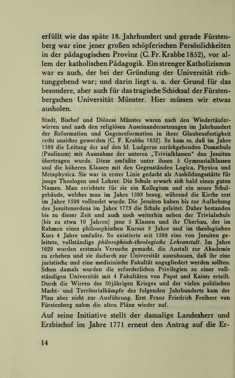 erfüllt wie das späte 18. Jahrhundert und gerade Fürsten- berg war eine jener großen sdiöpferischen Persönlichkeiten in der pädagogischen Provinz (G. Fr. Krabbe 1852), vor al- lem der katholischen Pädagogik. Ein strenger Katholizismus war es auch, der bei der Gründung der Universität rich- tunggebend war; und darin liegt u. a. der Grund für das besondere, aber auch für das tragische Schicksal derFürsten- bergschen Universität Münster. Hier müssen wir etwas ausholen. Stadt, Bischof und Diözese Münster waren nach den Wiedertäufer- wirren und nach den religiösen Auseinandersetzungen im Jahrhundert der Reformation und Gegenreformation in ihrer Glaubensfestigkeit recht unsicher geworden (G. F. Krabbe 1852). So kam es, daß im Jahre 1588 die Leitung der auf den hl, Ludgerus zurückgehenden Domschule (Paulinum) mit Ausnahme der unteren „Trivialklassen“ den Jesuiten übertragen wurde. Diese umfaßte unter ihnen 5 Gymnasialklassen und die höheren Klassen mit den Gegenständen Logica, Physica und Metaphysica. Sie war in erster Linie gedacht als Ausbildungsstätte für junge Theologen und Lehrer. Die Schule erwarb sich bald einen guten Namen. Man errichtete für sie ein Kollegium und ein neues Schul- gebäude, welches man im Jahre 1593 bezog, während die Kirche erst im Jahre 1598 vollendet wurde. Die Jesuiten haben bis zur Aufhebung des Jesuitenordens im Jahre 1773 die Schule geleitet. Daher bestanden bis zu dieser Zeit und auch noch weiterhin neben der Trivialschule (bis zu etwa 10 Jahren) jene 5 Klassen und ihr Überbau, der im Rahmen eines philosophischen Kursus 3 Jahre und im theologischen Kurs 4 Jahre umfaßte. So existierte seit 1588 eine von Jesuiten ge- leitete, vollständige philosopkisdi-theologisdie Lehranstalt. Im Jahre 1629 wurden erstmals Versuche gemacht, die Anstalt zur Akademie zu erheben und sie dadurch zur Universität auszubauen, daß ihr eine juristische und eine medizinische Fakultät angegliedert werden sollten. Schon damals wurden die erforderlichen Privilegien zu einer voll- ständigen Universität mit 4 Fakultäten von Papst und Kaiser erteilt. Durch die Wirren des 30jährigen Krieges und der vielen politischen Macht- und Territorialkämpfe des folgenden Jahrhunderts kam der Plan aber nicht zur Ausführung. Erst Franz Friedrich Freiherr von Fürstenberg nahm die alten Pläne wieder auf. Auf seine Initiative stellt der damalige Landesherr und Erzbischof im Jahre 1771 erneut den Antrag auf die Er-