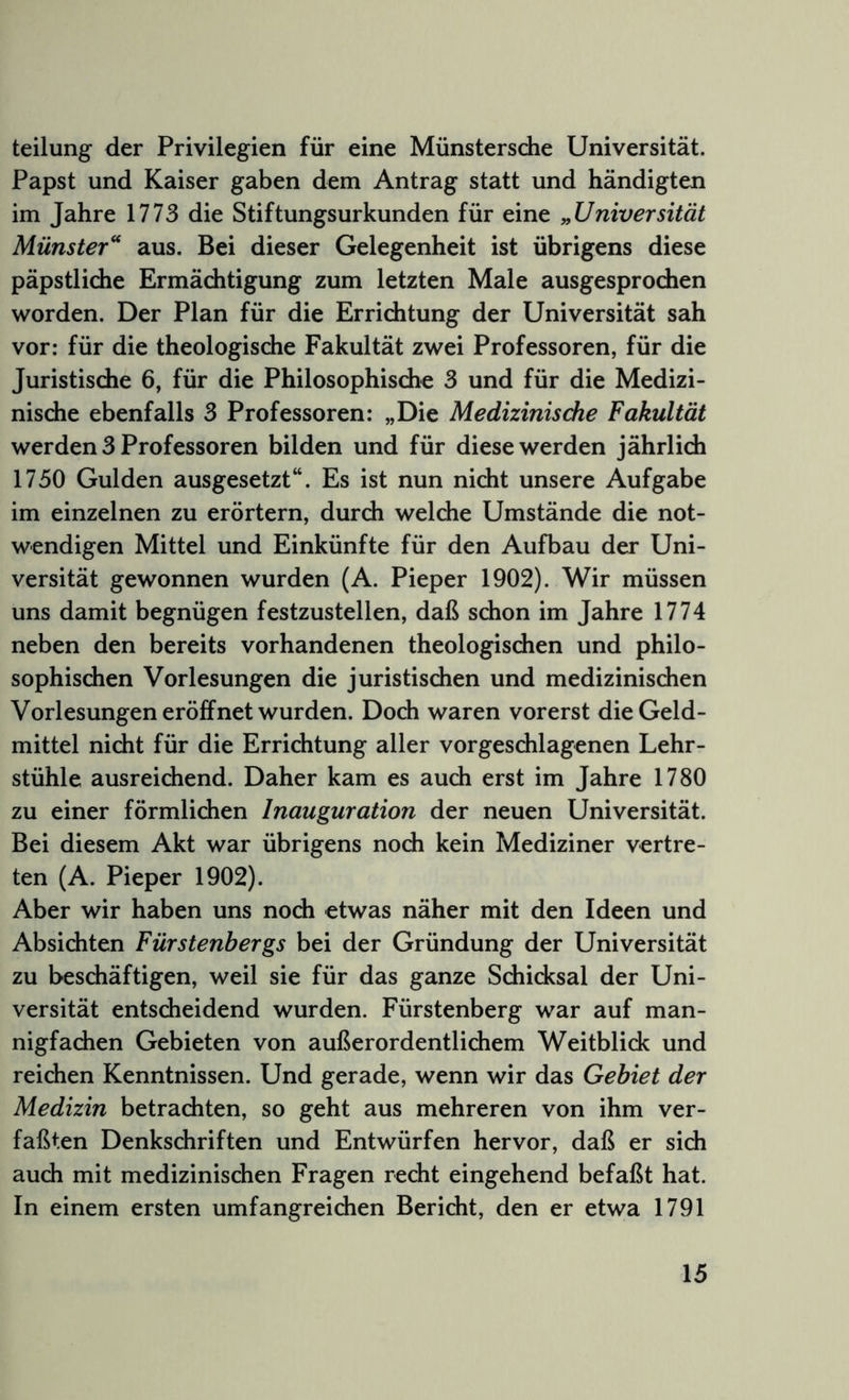 teilung der Privilegien für eine Münstersdie Universität. Papst und Kaiser gaben dem Antrag statt und händigten im Jahre 1773 die Stiftungsurkunden für eine „Universität Münster'' aus. Bei dieser Gelegenheit ist übrigens diese päpstliche Ermächtigung zum letzten Male ausgesprochen worden. Der Plan für die Errichtung der Universität sah vor: für die theologische Fakultät zwei Professoren, für die Juristische 6, für die Philosophische 3 und für die Medizi- nische ebenfalls 3 Professoren: „Die Medizinisdie Fakultät werden 3 Professoren bilden und für diese werden jährlich 1750 Gulden ausgesetzt“. Es ist nun nicht unsere Aufgabe im einzelnen zu erörtern, durch welche Umstände die not- wendigen Mittel und Einkünfte für den Aufbau der Uni- versität gewonnen wurden (A. Pieper 1902). Wir müssen uns damit begnügen festzustellen, daß schon im Jahre 1774 neben den bereits vorhandenen theologischen und philo- sophischen Vorlesungen die juristischen und medizinischen Vorlesungen eröffnet wurden. Doch waren vorerst die Geld- mittel nicht für die Errichtung aller vorgeschlagenen Lehr- stühle ausreichend. Daher kam es auch erst im Jahre 1780 zu einer förmlichen Inauguration der neuen Universität. Bei diesem Akt war übrigens noch kein Mediziner vertre- ten (A. Pieper 1902). Aber wir haben uns noch etwas näher mit den Ideen und Absichten Fürstenbergs bei der Gründung der Universität zu beschäftigen, weil sie für das ganze Schicksal der Uni- versität entscheidend wurden. Fürstenberg war auf man- nigfachen Gebieten von außerordentlichem Weitblick und reichen Kenntnissen. Und gerade, wenn wir das Gebiet der Medizin betrachten, so geht aus mehreren von ihm ver- faßten Denkschriften und Entwürfen hervor, daß er sich auch mit medizinischen Fragen recht eingehend befaßt hat. In einem ersten umfangreichen Bericht, den er etwa 1791