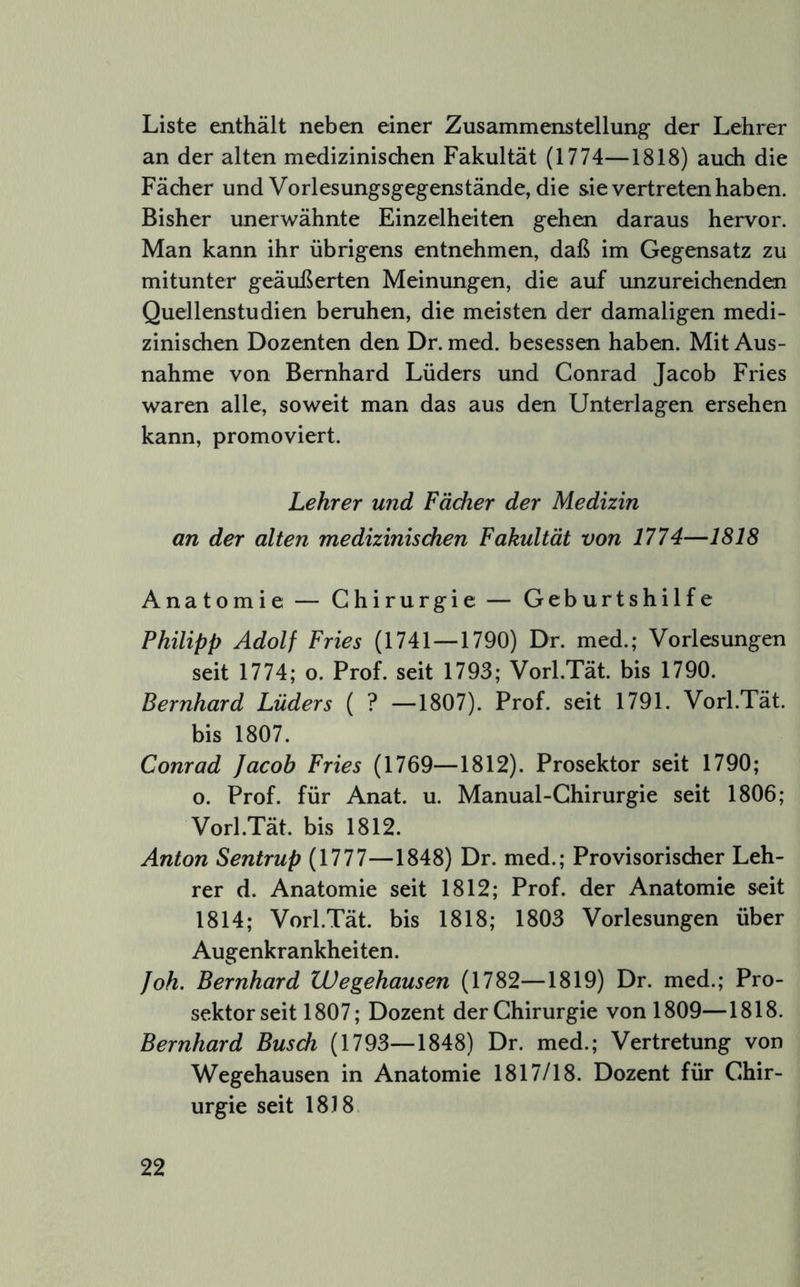 Liste enthält neben einer Zusammenstellung der Lehrer an der alten medizinischen Fakultät (1774—1818) auch die Fächer und Vorlesungsgegenstände, die sie vertreten haben. Bisher unerwähnte Einzelheiten gehen daraus hervor. Man kann ihr übrigens entnehmen, daß im Gegensatz zu mitunter geäußerten Meinungen, die auf unzureichenden Quellenstudien beruhen, die meisten der damaligen medi- zinischen Dozenten den Dr. med. besessen haben. Mit Aus- nahme von Bernhard Lüders und Conrad Jacob Fries waren alle, soweit man das aus den Unterlagen ersehen kann, promoviert. Lehrer und Fächer der Medizin an der alten medizinischen Fakultät von 1774—1818 Anatomie — Chirurgie — Geburtshilfe Philipp Adolf Fries (1741—1790) Dr. med.; Vorlesungen seit 1774; o. Prof, seit 1793; Vorl.Tät. bis 1790. Bernhard Lüders ( ? —1807). Prof, seit 1791. Vorl.Tät. bis 1807. Conrad Jacob Fries (1769—1812). Prosektor seit 1790; o. Prof, für Anat. u. Manual-Chirurgie seit 1806; Vorl.Tät. bis 1812. Anton Sentrup (1777—1848) Dr. med.; Provisorischer Leh- rer d. Anatomie seit 1812; Prof, der Anatomie seit 1814; Vorl.Tät. bis 1818; 1803 Vorlesungen über Augenkrankheiten. Joh. Bernhard Wegehausen (1782—1819) Dr. med.; Pro- sektor seit 1807; Dozent der Chirurgie von 1809—1818. Bernhard Busch (1793—1848) Dr. med.; Vertretung von Wegehausen in Anatomie 1817/18. Dozent für Chir- urgie seit 1818.