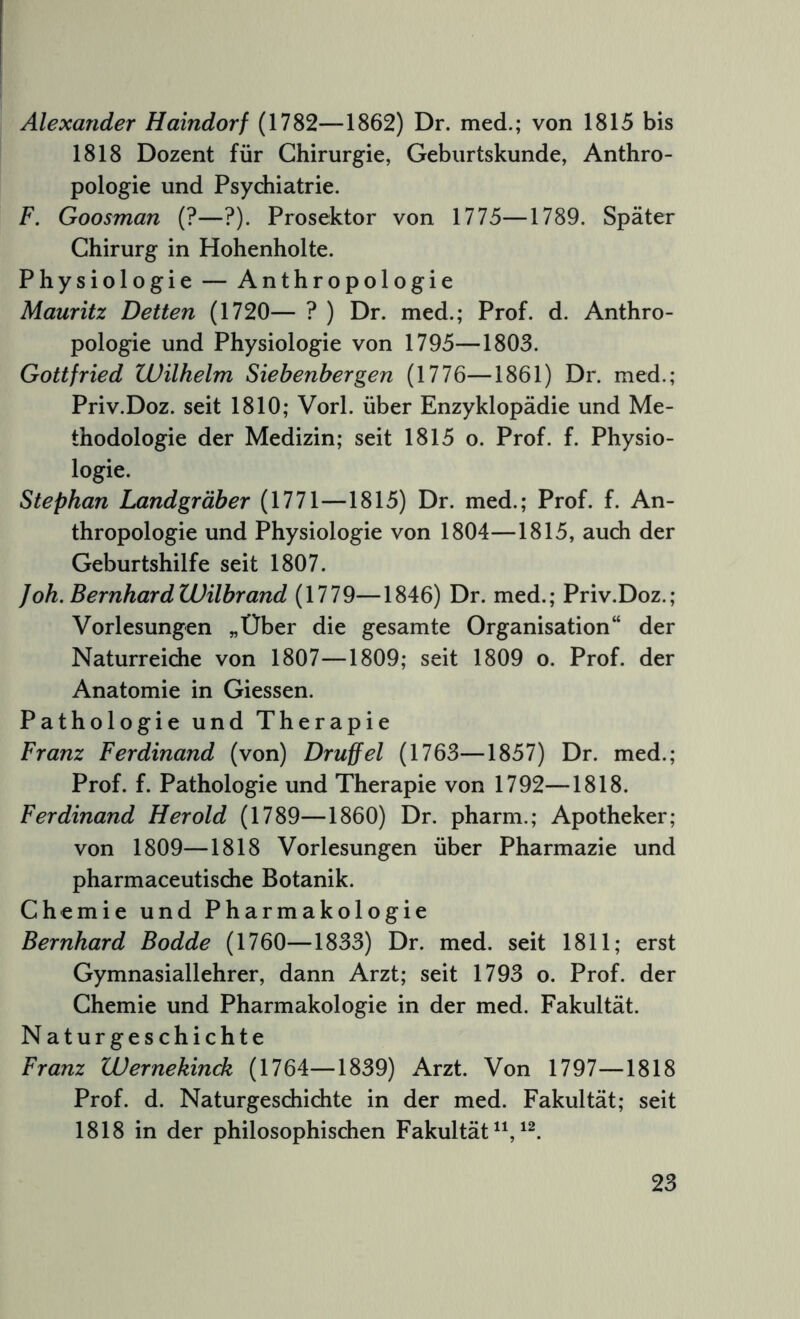 Alexander Haindorf (1782—1862) Dr. med.; von 1815 bis 1818 Dozent für Chirurgie, Geburtskunde, Anthro- pologie und Psychiatrie. F. Goosman (?—?). Prosektor von 1775—1789. Später Chirurg in Hohenholte. Physiologie — Anthropologie Mauritz Detten (1720— ? ) Dr. med.; Prof. d. Anthro- pologie und Physiologie von 1795—1803. Gottfried Wilhelm Siebenbergen (1776—1861) Dr. med.; Priv.Doz. seit 1810; Vorl. über Enzyklopädie und Me- thodologie der Medizin; seit 1815 o. Prof. f. Physio- logie. Stephan Landgräber (1771—1815) Dr. med.; Prof. f. An- thropologie und Physiologie von 1804—1815, auch der Geburtshilfe seit 1807. Joh.BernhardWilbrand (1779—1846) Dr. med.; Priv.Doz.; Vorlesungen „Über die gesamte Organisation“ der Naturreiche von 1807—1809; seit 1809 o. Prof, der Anatomie in Giessen. Pathologie und Therapie Franz Ferdinand (von) Druffel (1763—1857) Dr. med.; Prof. f. Pathologie und Therapie von 1792—1818. Ferdinand Herold (1789—1860) Dr. pharm.; Apotheker; von 1809—1818 Vorlesungen über Pharmazie und pharmaceutische Botanik. Chemie und Pharmakologie Bernhard Bodde (1760—1833) Dr. med. seit 1811; erst Gymnasiallehrer, dann Arzt; seit 1793 o. Prof, der Chemie und Pharmakologie in der med. Fakultät. Naturgeschichte Franz Wernekinck (1764—1839) Arzt. Von 1797—1818 Prof. d. Naturgeschichte in der med. Fakultät; seit 1818 in der philosophischen Fakultät