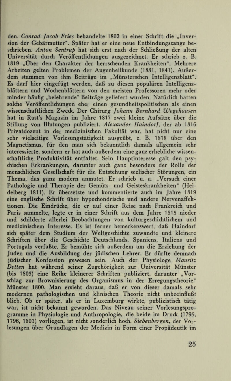 den. Conrad Jacob Fries behandelte 1802 in einer Sdirift die „Inver- sion der Gebärmutter“. Später hat er eine neue Entbindungszange be- schrieben. Anton Sentrup hat sich erst nach der Schließung der alten Universität durch Veröffentlidiungen ausgezeichnet. Er schrieb z. B. 1819 „Über den Charakter der herrschenden Krankheiten“. Mehrere Arbeiten gelten Problemen der Augenheilkunde (1831, 1841). Außer- dem stammen von ihm Beiträge im „Münsterschen Intelligenzblatt“. Es darf hier eingefügt werden, daß zu diesen populären Intelligenz- blättern und Wochenblättern von den meisten Professoren mehr oder minder häufig „belehrende“ Beiträge geliefert wurden. Natürlich hatten solche Veröfif^entlichungen eher einen gesundheitspolitischen als einen wissenschaftlichen Zweck. Der Chirurg Johann Bernhard Wegehausen hat in Rust’s Magazin im Jahre 1817 zwei kleine Aufsätze über die Stillung von Blutungen publiziert. Alexander Haindorf, der ab 1816 Privatdozent in der medizinischen Fakultät war, hat nicht nur eine sehr vielseitige Vorlesungstätigkeit ausgeübt, z. B. 1818 über den Magnetismus, für den man sich bekanntlich damals allgemein sehr interessierte, sondern er hat auch außerdem eine ganz erhebliche wissen- schaftliche Produktivität entfaltet. Sein Hauptinteresse galt den psy- chischen Erkrankungen, darunter auch ganz besonders der Rolle der menschlichen Gesellschaft für die Entstehung seelischer Störungen, ein Thema, das ganz modern anmutet. Er schrieb u. a. „Versuch einer Pathologie und Therapie der Gemüts- und Geisteskrankheiten“ (Hei- delberg 1811). Er übersetzte und kommentierte auch im Jahre 1819 eine englische Schrift über hypochondrische und andere Nervenafifek- tionen. Die Eindrücke, die er auf einer Reise nach Frankreich und Paris sammelte, legte er in einer Schrift aus dem Jahre 1815 nieder und schilderte allerlei Beobachtungen von kulturgeschichtlichem und medizinischem Interesse. Es ist ferner bemerkenswert, daß Haindorf sich später dem Studium der Weltgeschichte zuwandte und kleinere Schriften über die Geschichte Deutschlands, Spaniens, Italiens und Portugals verfaßte. Er bemühte sich außerdem um die Erziehung der Juden und die Ausbildung der jüdischen Lehrer. Er dürfte demnach jüdischer Konfession gewesen sein. Auch der Physiologe Mauritz Betten hat während seiner Zugehörigkeit zur Universität Münster (bis 1803) eine Reihe kleinerer Schriften publiziert, darunter „Vor- schlag zur Brownisierung des Organismus in der Erregungstheorie“ Münster 1800. Man ersieht daraus, daß er von dieser damals sehr modernen pathologischen und klinischen Theorie nicht unbeeinflußt blieb. Ob er später, als er in Luxemburg wirkte, publizistisch tätig war, ist nicht bekannt geworden. Das Niveau seiner Vorlesungspro- gramme in Physiologie und Anthropologie, die beide im Druck (1795, 1796, 1803) vorliegen, ist nicht sonderlich hoch. Siebenbergen, der Vor- lesungen über Grundlagen der Medizin in Form einer Propädeutik im
