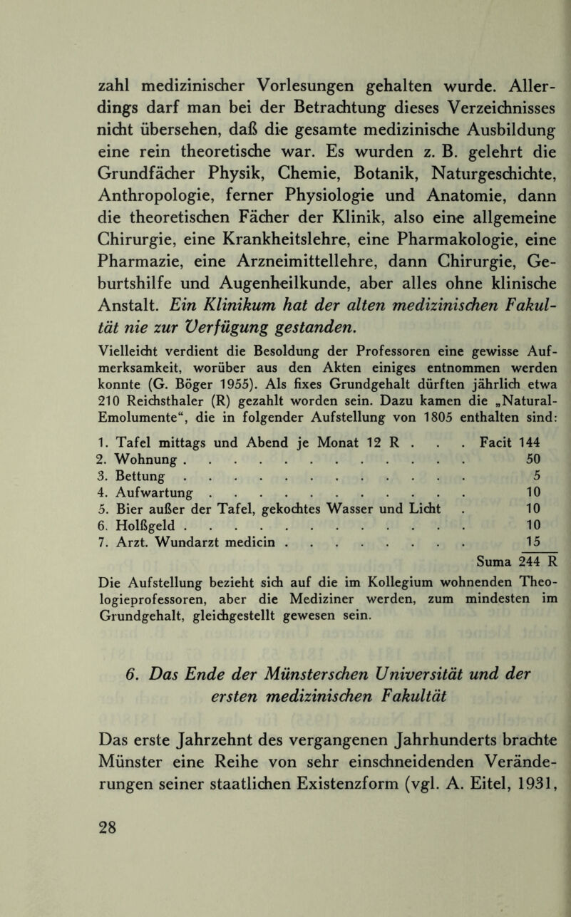 zahl medizinischer Vorlesungen gehalten wurde. Aller- dings darf man bei der Betrachtung dieses Verzeichnisses nicht übersehen, daß die gesamte medizinische Ausbildung eine rein theoretische war. Es wurden z. B. gelehrt die Grundfächer Physik, Chemie, Botanik, Naturgeschichte, Anthropologie, ferner Physiologie und Anatomie, dann die theoretischen Fächer der Klinik, also eine allgemeine Chirurgie, eine Krankheitslehre, eine Pharmakologie, eine Pharmazie, eine Arzneimittellehre, dann Chirurgie, Ge- burtshilfe und Augenheilkunde, aber alles ohne klinische Anstalt. Ein Klinikum hat der alten medizinischen Fakul- tät nie zur Verfügung gestanden. Vielleidit verdient die Besoldung der Professoren eine gewisse Auf- merksamkeit, worüber aus den Akten einiges entnommen werden konnte (G. Böger 1955). Als fixes Grundgehalt dürften jährlich etwa 210 Reichsthaler (R) gezahlt worden sein. Dazu kamen die „Natural- Emolumente“, die in folgender Aufstellung von 1805 enthalten sind: 1. Tafel mittags und Abend je Monat 12 R . . . Facit 144 2. Wohnung 50 3. Bettung 5 4. Aufwartung 10 5. Bier außer der Tafel, gekochtes Wasser und Licht . 10 6. Holßgeld 10 7. Arzt. Wundarzt medicin 15 Suma 244 R Die Aufstellung bezieht sich auf die im Kollegium wohnenden Theo- logieprofessoren, aber die Mediziner werden, zum mindesten im Grundgehalt, gleichgestellt gewesen sein. 6. Das Ende der Münster sehen Universität und der ersten medizinischen Fakultät Das erste Jahrzehnt des vergangenen Jahrhunderts brachte Münster eine Reihe von sehr einschneidenden Verände- rungen seiner staatlichen Existenzform (vgl. A. Eitel, 1931,