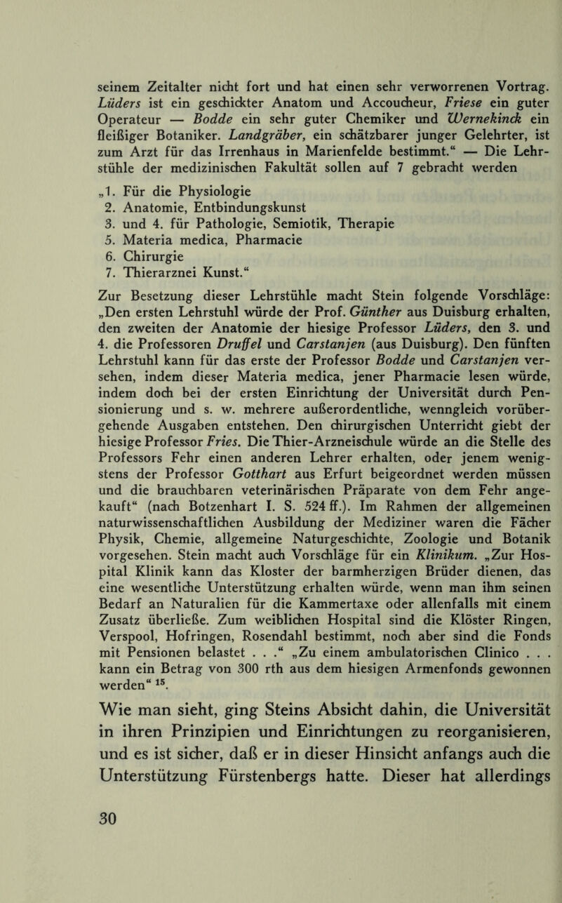 seinem Zeitalter nicht fort und hat einen sehr verworrenen Vortrag. Luders ist ein gesdiickter Anatom und Accoudieur, Friese ein guter Operateur — Bodde ein sehr guter Chemiker und Wernekinck ein fleißiger Botaniker. Landgräber, ein schätzbarer junger Gelehrter, ist zum Arzt für das Irrenhaus in Marienfelde bestimmt.“ — Die Lehr- stühle der medizinischen Fakultät sollen auf 7 gebracht werden „1. Für die Physiologie 2. Anatomie, Entbindungskunst 3. und 4. für Pathologie, Semiotik, Therapie 5. Materia medica, Pharmacie 6. Chirurgie 7. Thierarznei Kunst.“ Zur Besetzung dieser Lehrstühle macht Stein folgende Vorschläge: „Den ersten Lehrstuhl würde der Prof. Günther aus Duisburg erhalten, den zweiten der Anatomie der hiesige Professor Luders, den 3. und 4. die Professoren Druffel und Carstanjen (aus Duisburg). Den fünften Lehrstuhl kann für das erste der Professor Bodde und Carstanjen ver- sehen, indem dieser Materia medica, jener Pharmacie lesen würde, indem doch bei der ersten Einrichtung der Universität durch Pen- sionierung und s. w. mehrere außerordentliche, wenngleich vorüber- gehende Ausgaben entstehen. Den chirurgischen Unterricht giebt der hiesige Professor Fries. Die Thier-Arzneischule würde an die Stelle des Professors Fehr einen anderen Lehrer erhalten, oder jenem wenig- stens der Professor Gotthart aus Erfurt beigeordnet werden müssen und die brauchbaren veterinärischen Präparate von dem Fehr ange- kauft“ (nach Botzenhart I. S. 524 ff.). Im Rahmen der allgemeinen naturwissenschaftlichen Ausbildung der Mediziner waren die Fächer Physik, Chemie, allgemeine Naturgeschichte, Zoologie und Botanik vorgesehen. Stein macht auch Vorschläge für ein Klinikum. „Zur Hos- pital Klinik kann das Kloster der barmherzigen Brüder dienen, das eine wesentliche Unterstützung erhalten würde, wenn man ihm seinen Bedarf an Naturalien für die Kammertaxe oder allenfalls mit einem Zusatz überließe. Zum weiblichen Hospital sind die Klöster Ringen, Verspool, Hofringen, Rosendahl bestimmt, noch aber sind die Fonds mit Pensionen belastet . . .“ „Zu einem ambulatorischen Clinico . . . kann ein Betrag von 300 rth aus dem hiesigen Armenfonds gewonnen werden“ Wie man sieht, ging Steins Absicht dahin, die Universität in ihren Prinzipien und Einrichtungen zu reorganisieren, und es ist sicher, daß er in dieser Hinsicht anfangs auch die Unterstützung Fürstenbergs hatte. Dieser hat allerdings