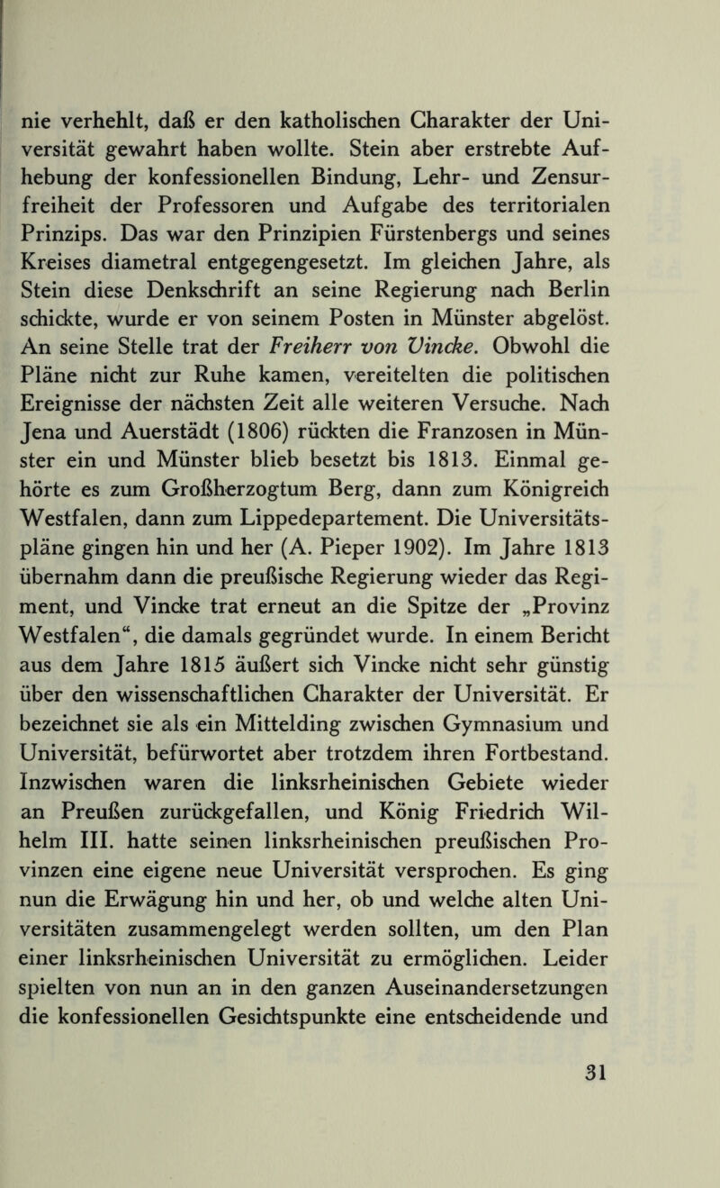 nie verhehlt, daß er den katholischen Charakter der Uni- versität gewahrt haben wollte. Stein aber erstrebte Auf- hebung der konfessionellen Bindung, Lehr- und Zensur- freiheit der Professoren und Aufgabe des territorialen Prinzips. Das war den Prinzipien Fürstenbergs und seines Kreises diametral entgegengesetzt. Im gleichen Jahre, als Stein diese Denkschrift an seine Regierung nach Berlin schickte, wurde er von seinem Posten in Münster abgelöst. An seine Stelle trat der Freiherr von Vincke. Obwohl die Pläne nicht zur Ruhe kamen, vereitelten die politischen Ereignisse der nächsten Zeit alle weiteren Versuche. Nach Jena und Auerstädt (1806) rückten die Franzosen in Mün- ster ein und Münster blieb besetzt bis 1813. Einmal ge- hörte es zum Großherzogtum Berg, dann zum Königreich Westfalen, dann zum Lippedepartement. Die Universitäts- pläne gingen hin und her (A. Pieper 1902). Im Jahre 1813 übernahm dann die preußische Regierung wieder das Regi- ment, und Vincke trat erneut an die Spitze der „Provinz Westfalen“, die damals gegründet wurde. In einem Bericht aus dem Jahre 1815 äußert sich Vincke nicht sehr günstig über den wissenschaftlichen Charakter der Universität. Er bezeichnet sie als ein Mittelding zwischen Gymnasium und Universität, befürwortet aber trotzdem ihren Fortbestand. Inzwischen waren die linksrheinischen Gebiete wieder an Preußen zurückgefallen, und König Friedrich Wil- helm III. hatte seinen linksrheinischen preußischen Pro- vinzen eine eigene neue Universität versprochen. Es ging nun die Erwägung hin und her, ob und welche alten Uni- versitäten zusammengelegt werden sollten, um den Plan einer linksrheinischen Universität zu ermöglichen. Leider spielten von nun an in den ganzen Auseinandersetzungen die konfessionellen Gesichtspunkte eine entscheidende und