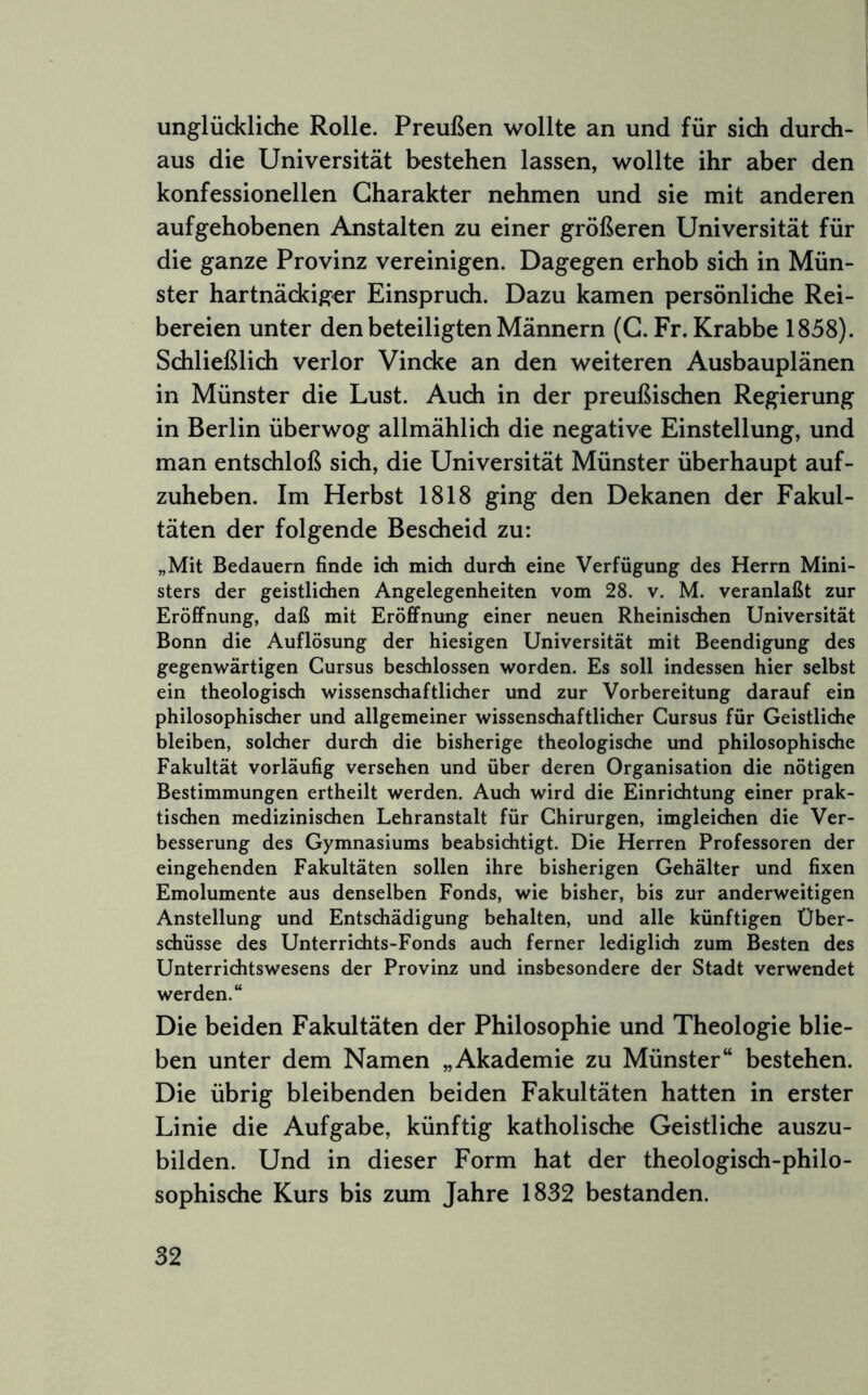 unglückliche Rolle. Preußen wollte an und für sich durch- aus die Universität bestehen lassen, wollte ihr aber den konfessionellen Charakter nehmen und sie mit anderen aufgehobenen Anstalten zu einer größeren Universität für die ganze Provinz vereinigen. Dagegen erhob sich in Mün- ster hartnäckiger Einspruch. Dazu kamen persönliche Rei- bereien unter den beteiligten Männern (G. Fr. Krabbe 1858). Schließlidi verlor Vincke an den weiteren Ausbauplänen in Münster die Lust. Auch in der preußischen Regierung in Berlin überwog allmählich die negative Einstellung, und man entschloß sich, die Universität Münster überhaupt auf- zuheben. Im Herbst 1818 ging den Dekanen der Fakul- täten der folgende Bescheid zu: „Mit Bedauern finde idi midi durch eine Verfügung des Herrn Mini- sters der geistlichen Angelegenheiten vom 28. v. M. veranlaßt zur Eröffnung, daß mit Eröffnung einer neuen Rheinischen Universität Bonn die Auflösung der hiesigen Universität mit Beendigung des gegenwärtigen Cursus beschlossen worden. Es soll indessen hier selbst ein theologisch wissenschaftlicher und zur Vorbereitung darauf ein philosophischer und allgemeiner wissenschaftlicher Cursus für Geistliche bleiben, solcher durch die bisherige theologische und philosophische Fakultät vorläufig versehen und über deren Organisation die nötigen Bestimmungen ertheilt werden. Auch wird die Einrichtung einer prak- tischen medizinischen Lehranstalt für Chirurgen, imgleichen die Ver- besserung des Gymnasiums beabsichtigt. Die Herren Professoren der eingehenden Fakultäten sollen ihre bisherigen Gehälter und fixen Emolumente aus denselben Fonds, wie bisher, bis zur anderweitigen Anstellung und Entschädigung behalten, und alle künftigen Über- schüsse des Unterrichts-Fonds auch ferner lediglich zum Besten des Unterrichtswesens der Provinz und insbesondere der Stadt verwendet werden.“ Die beiden Fakultäten der Philosophie und Theologie blie- ben unter dem Namen „Akademie zu Münster“ bestehen. Die übrig bleibenden beiden Fakultäten hatten in erster Linie die Aufgabe, künftig katholische Geistliche auszu- bilden. Und in dieser Form hat der theologisch-philo- sophische Kurs bis zum Jahre 1832 bestanden.