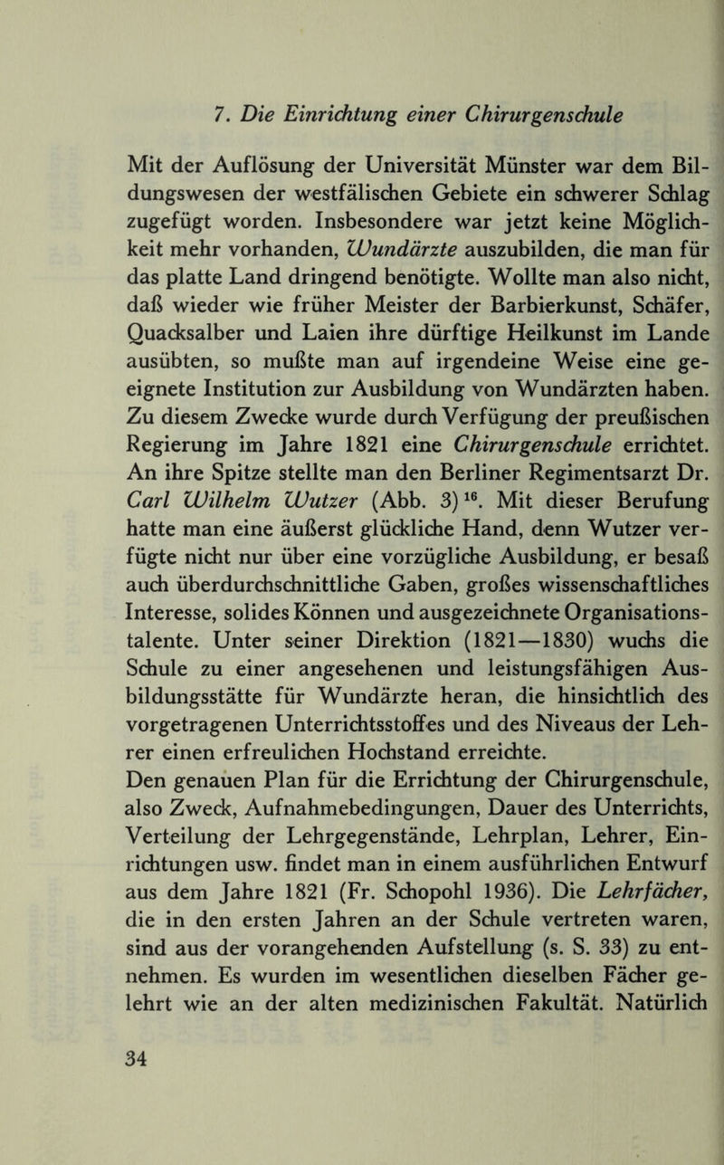 7. Die Einrichtung einer Chirurgenschule Mit der Auflösung der Universität Münster war dem Bil- dungswesen der westfälischen Gebiete ein schwerer Schlag zugefügt worden. Insbesondere war jetzt keine Möglich- keit mehr vorhanden, Wundärzte auszubilden, die man für das platte Land dringend benötigte. Wollte man also nicht, daß wieder wie früher Meister der Barbierkunst, Schäfer, Quacksalber und Laien ihre dürftige Heilkunst im Lande ausübten, so mußte man auf irgendeine Weise eine ge- eignete Institution zur Ausbildung von Wundärzten haben. Zu diesem Zwecke wurde durch Verfügung der preußischen Regierung im Jahre 1821 eine Chirurgenschule errichtet. An ihre Spitze stellte man den Berliner Regimentsarzt Dr. Carl Wilhelm Wutzer (Abb. 3) Mit dieser Berufung hatte man eine äußerst glückliche Hand, denn Wutzer ver- fügte nicht nur über eine vorzügliche Ausbildung, er besaß auch überdurchschnittliche Gaben, großes wissenschaftliches Interesse, solides Können und ausgezeichnete Organisations- talente. Unter seiner Direktion (1821—1830) wuchs die Schule zu einer angesehenen und leistungsfähigen Aus- bildungsstätte für Wundärzte heran, die hinsichtlich des vorgetragenen Unterrichtsstoffes und des Niveaus der Leh- rer einen erfreulichen Hochstand erreichte. Den genauen Plan für die Errichtung der Chirurgenschule, also Zweck, Aufnahmebedingungen, Dauer des Unterrichts, Verteilung der Lehrgegenstände, Lehrplan, Lehrer, Ein- richtungen usw. findet man in einem ausführlichen Entwurf aus dem Jahre 1821 (Fr. Schopohl 1936). Die Lehrfächer, die in den ersten Jahren an der Schule vertreten waren, sind aus der vorangehenden Aufstellung (s. S. 33) zu ent- nehmen. Es wurden im wesentlichen dieselben Fächer ge- lehrt wie an der alten medizinischen Fakultät. Natürlich