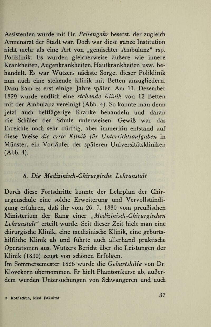 Assistenten wurde mit Dr. Pellengahr besetzt, der zugleich Armenarzt der Stadt war. Doch war diese ganze Institution nicht mehr als eine Art von „gemischter Ambulanz“ rsp. Poliklinik. Es wurden gleicherweise äußere wie innere Krankheiten, Augenkrankheiten, Hautkrankheiten usw. be- handelt. Es war Wutzers nächste Sorge, dieser Poliklinik nun auch eine stehende Klinik mit Betten anzugliedern. Dazu kam es erst einige Jahre später. Am 11. Dezember 1829 wurde endlich eine stehende Klinik von 12 Betten mit der Ambulanz vereinigt (Abb. 4). So konnte man denn jetzt auch bettlägerige Kranke behandeln und daran die Schüler der Schule unterweisen. Gewiß war das Erreichte noch sehr dürftig, aber immerhin entstand auf diese Weise die erste Klinik für Unterrichtsaufgaben in Münster, ein Vorläufer der späteren Universitätskliniken (Abb. 4). 8. Die Medizinisch-Chirurgische Lehranstalt Durch diese Fortschritte konnte der Lehrplan der Ghir- urgenschule eine solche Erweiterung und Vervollständi- gung erfahren, daß ihr vom 26. 7. 1830 vom preußischen Ministerium der Rang einer „Medizinisch-Chirurgischen Lehranstalt“ erteilt wurde. Seit dieser Zeit hielt man eine chirurgische Klinik, eine medizinische Klinik, eine geburts- hilfliche Klinik ab und führte auch allerhand praktische Operationen aus. Wutzers Bericht über die Leistungen der Klinik (1830) zeugt von schönen Erfolgen. Im Sommersemester 1826 wurde die Geburtshilfe von Dr. Klövekorn übernommen. Er hielt Phantomkurse ab, außer- dem wurden Untersuchungen von Schwangeren und auch 3 Rothsdiuh, Med. Fakultät