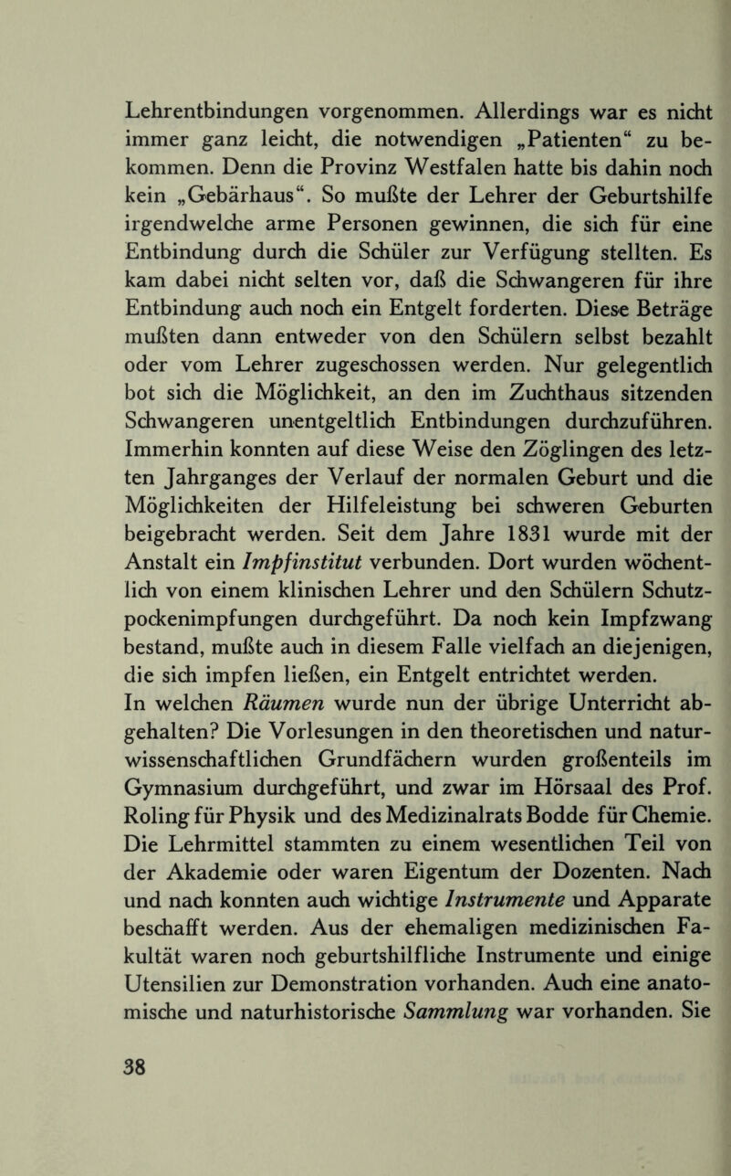 Lehrentbindungen vorgenommen. Allerdings war es nicht immer ganz leicht, die notwendigen „Patienten“ zu be- kommen. Denn die Provinz Westfalen hatte bis dahin noch kein „Gebärhaus“. So mußte der Lehrer der Geburtshilfe irgendwelche arme Personen gewinnen, die sich für eine Entbindung durch die Schüler zur Verfügung stellten. Es kam dabei nicht selten vor, daß die Schwangeren für ihre Entbindung auch noch ein Entgelt forderten. Diese Beträge mußten dann entweder von den Schülern selbst bezahlt oder vom Lehrer zugeschossen werden. Nur gelegentlich bot sich die Möglichkeit, an den im Zuchthaus sitzenden Schwangeren unentgeltlich Entbindungen durchzuführen. Immerhin konnten auf diese Weise den Zöglingen des letz- ten Jahrganges der Verlauf der normalen Geburt und die Möglichkeiten der Hilfeleistung bei schweren Geburten beigebracht werden. Seit dem Jahre 1831 wurde mit der Anstalt ein Impfinstitut verbunden. Dort wurden wöchent- lich von einem klinischen Lehrer und den Schülern Schutz- pockenimpfungen durchgeführt. Da noch kein Impfzwang bestand, mußte auch in diesem Falle vielfach an diejenigen, die sich impfen ließen, ein Entgelt entrichtet werden. In welchen Räumen wurde nun der übrige Unterricht ab- gehalten? Die Vorlesungen in den theoretischen und natur- wissenschaftlichen Grundfädiern wurden großenteils im Gymnasium durchgeführt, und zwar im Hörsaal des Prof. Roling für Physik und des Medizinalrats Bodde für Chemie. Die Lehrmittel stammten zu einem wesentlichen Teil von der Akademie oder waren Eigentum der Dozenten. Nach und nach konnten auch wichtige Instrumente und Apparate beschafft werden. Aus der ehemaligen medizinischen Fa- kultät waren noch geburtshilfliche Instrumente und einige Utensilien zur Demonstration vorhanden. Auch eine anato- mische und naturhistorische Sammlung war vorhanden. Sie