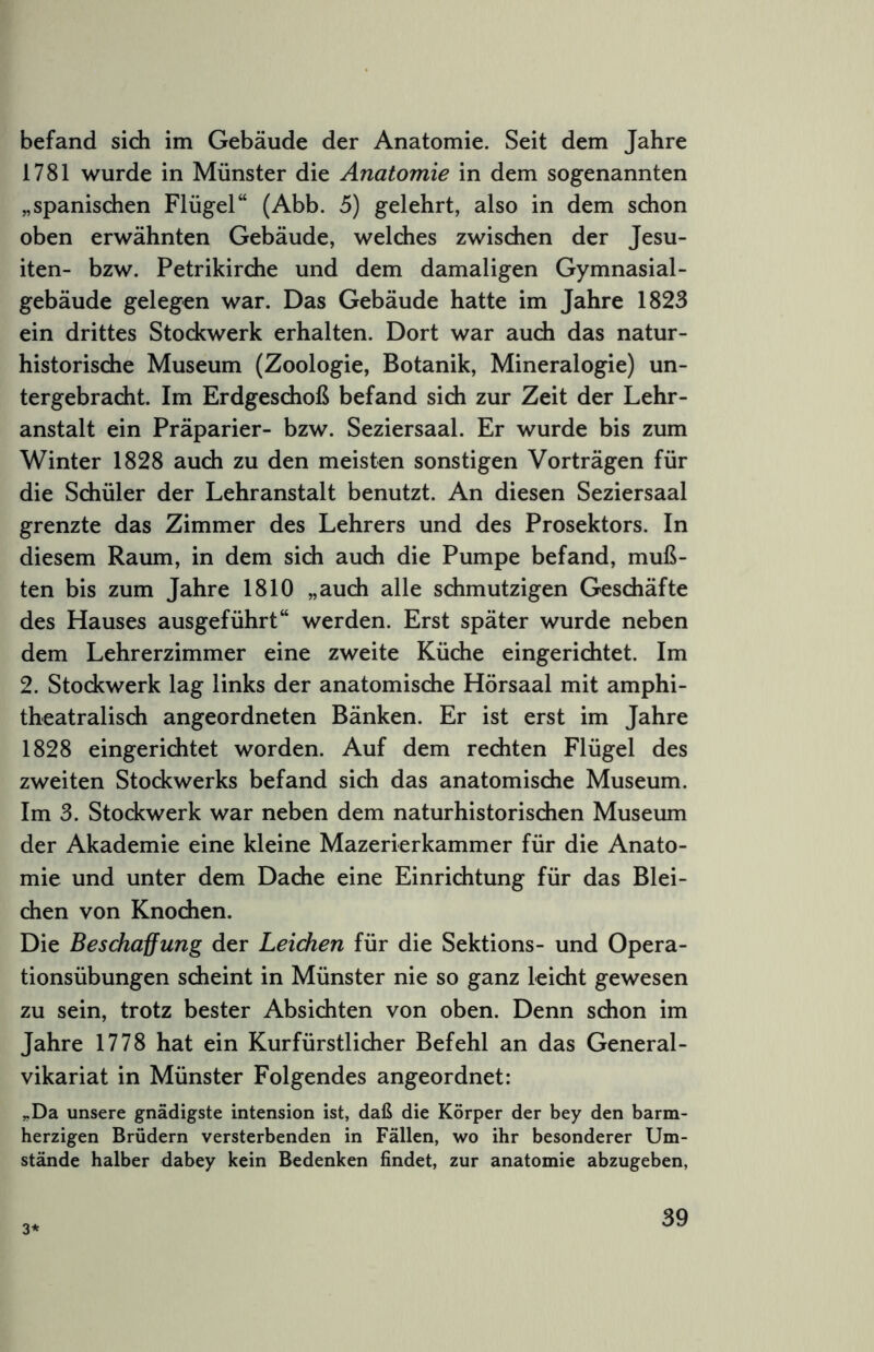 befand sich im Gebäude der Anatomie. Seit dem Jahre 1781 wurde in Münster die Anatomie in dem sogenannten „spanischen Flügel“ (Abb. 5) gelehrt, also in dem schon oben erwähnten Gebäude, welches zwischen der Jesu- iten- bzw. Petrikirche und dem damaligen Gymnasial- gebäude gelegen war. Das Gebäude hatte im Jahre 1823 ein drittes Stockwerk erhalten. Dort war audi das natur- historische Museum (Zoologie, Botanik, Mineralogie) un- tergebracht. Im Erdgeschoß befand sich zur Zeit der Lehr- anstalt ein Präparier- bzw. Seziersaal. Er wurde bis zum Winter 1828 auch zu den meisten sonstigen Vorträgen für die Schüler der Lehranstalt benutzt. An diesen Seziersaal grenzte das Zimmer des Lehrers und des Prosektors. In diesem Raum, in dem sich auch die Pumpe befand, muß- ten bis zum Jahre 1810 „auch alle schmutzigen Geschäfte des Hauses ausgeführt“ werden. Erst später wurde neben dem Lehrerzimmer eine zweite Küche eingerichtet. Im 2. Stodcwerk lag links der anatomische Hörsaal mit amphi- theatralisch angeordneten Bänken. Er ist erst im Jahre 1828 eingerichtet worden. Auf dem rechten Flügel des zweiten Stockwerks befand sich das anatomische Museum. Im 3. Stockwerk war neben dem naturhistorischen Museum der Akademie eine kleine Mazerierkammer für die Anato- mie und unter dem Dache eine Einrichtung für das Blei- chen von Knochen. Die Beschaffung der Leichen für die Sektions- und Opera- tionsübungen scheint in Münster nie so ganz leicht gewesen zu sein, trotz bester Absichten von oben. Denn schon im Jahre 1778 hat ein Kurfürstlicher Befehl an das General- vikariat in Münster Folgendes angeordnet: „Da unsere gnädigste intension ist, daß die Körper der bey den barm- herzigen Brüdern versterbenden in Fällen, wo ihr besonderer Um- stände halber dabey kein Bedenken findet, zur anatomie abzugeben. 3*