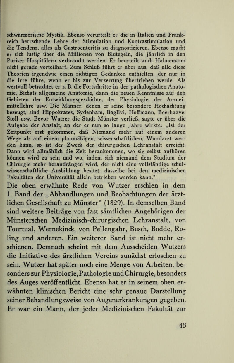 sdiwärmerische Mystik. Ebenso verurteilt er die in Italien und Frank- reidi herrschende Lehre der Stimulation und Kontrastimulation und die Tendenz, alles als Gastroenteritis zu diagnostizieren. Ebenso macht er sidi lustig über die Millionen von Blutegeln, die jährlich in den Pariser Hospitälern verbraucht werden. Er beurteilt auch Hahnemann nicht gerade vorteilhaft. Zum Schluß führt er aber aus, daß alle diese Theorien irgendwie einen richtigen Gedanken enthielten, der nur in die Irre führe, wenn er bis zur Verzerrung übertrieben werde. Als wertvoll betrachtet er z. B. die Fortschritte in der pathologischen Anato- mie, Bichats allgemeine Anatomie, dann die neuen Kenntnisse auf den Gebieten der Entwicklungsgeschichte, der Physiologie, der Arznei- mittellehre usw. Die Männer, denen er seine besondere Hochachtung bezeugt, sind Hippokrates, Sydenham, Baglivi, HolFmann, Boerhaave, Stoll usw. Bevor Wutzer die Stadt Münster verließ, sagte er über die Aufgabe der Anstalt, an der er nun so lange Jahre wirkte: „Ist der Zeitpunkt erst gekommen, daß Niemand mehr auf einem anderen Wege als auf einem planmäßigen, wissenschaftlichen, Wundarzt wer- den kann, so ist der Zweck der chirurgischen Lehranstalt erreicht. Dann wird allmählich die Zeit herankommen, wo sie selbst aufhören können wird zu sein und wo, indem sich niemand dem Studium der Chirurgie mehr herandrängen wird, der nicht eine vollständige schul- wissenschaftliche Ausbildung besitzt, dasselbe bei den medizinischen Fakultäten der Universität allein betrieben werden kann.“ Die oben erwähnte Rede von Wutzer erschien in dem 1. Band der „Abhandlungen und Beobachtungen der ärzt- lichen Gesellschaft zu Münster“ (1829). In demselben Band sind weitere Beiträge von fast sämtlichen Angehörigen der Münsterschen Medizinisch-chirurgischen Lehranstalt, von Tourtual, Wernekinck, von Pellengahr, Busch, Bodde, Ro- ling und anderen. Ein weiterer Band ist nicht mehr er- schienen. Demnach scheint mit dem Ausscheiden Wutzers die Initiative des ärztlichen Vereins zunächst erloschen zu sein. Wutzer hat später noch eine Menge von Arbeiten, be- sonders zur Physiologie, Pathologie und Chirurgie, besonders des Auges veröffentlicht. Ebenso hat er in seinem oben er- wähnten klinischen Bericht eine sehr genaue Darstellung seiner Behandlungsweise von Augenerkrankungen gegeben. Er war ein Mann, der jeder Medizinischen Fakultät zur