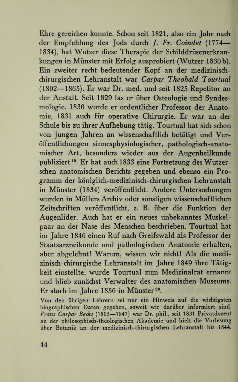 Ehre gereichen konnte. Schon seit 1821, also ein Jahr nach der Empfehlung des Jods durch /. Fr, Coindet (1774— 1834), hat Wutzer diese Therapie der Schilddrüsenerkran- kungen in Münster mit Erfolg ausprobiert (Wutzer 1830 b). Ein zweiter recht bedeutender Kopf an der medizinisch- chirurgischen Lehranstalt war Caspar Theobald Tourtual (1802—1865). Er war Dr. med. und seit 1825 Repetitor an der Anstalt. Seit 1829 las er über Osteologie und Syndes- mologie. 1830 wurde er ordentlicher Professor der Anato- mie, 1831 auch für operative Chirurgie. Er war an der Schule bis zu ihrer Aufhebung tätig. Tourtual hat sich schon von jungen Jahren an wissenschaftlich betätigt und Ver- öffentlichungen sinnesphysiologischer, pathologisdi-anato- misdier Art, besonders wieder aus der Augenheilkunde publiziert'®. Er hat auch 1833 eine Fortsetzung des Wutzer- schen anatomischen Berichts gegeben und ebenso ein Pro- gramm der königlich-medizinisch-chirurgischen Lehranstalt in Münster (1834) veröffentlicht. Andere Untersuchungen wurden in Müllers Archiv oder sonstigen wissenschaftlichen Zeitschriften veröffentlicht, z. B. über die Funktion der Augenlider. Auch hat er ein neues unbekanntes Muskel- paar an der Nase des Menschen beschrieben. Tourtual hat im Jahre 1846 einen Ruf nach Greifswald als Professor der Staatsarzneikunde und pathologischen Anatomie erhalten, aber abgelehnt! Warum, wissen wir nicht! Als die medi- zinisch-chirurgische Lehranstalt im Jahre 1849 ihre Tätig- keit einstellte, wurde Tourtual zum Medizinalrat ernannt und blieb zunächst Verwalter des anatomischen Museums. Er starb im Jahre 1856 in Münster®®. Von den übrigen Lehrern sei nur ein Hinweis auf die wichtigsten biographischen Daten gegeben, soweit wir darüber informiert sind. Franz Caspar Becks (1805—1847) war Dr. phil., seit 1831 Privatdozent an der philosophisdi-theologischen Akademie und hielt die Vorlesung über Botanik an der medizinisch-chirurgischen Lehranstalt bis 1844.