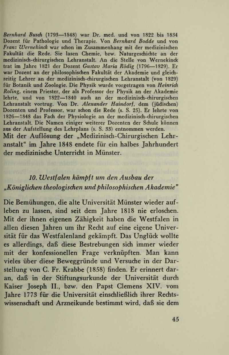 Bernhard Busdi (1793—1848) war Dr. med. und von 1822 bis 1834 Dozent für Pathologie und Therapie. Von Bernhard Bodde und von Franz Wernekinck war schon im Zusammenhang mit der medizinischen Fakultät die Rede. Sie lasen Chemie, bzw. Naturgeschichte an der medizinisch-chirurgischen Lehranstalt. An die Stelle von Wernekinck trat im Jahre 1821 der Dozent Gustav Maria Rödig (1796—1829). Er war Dozent an der philosophischen Fakultät der Akademie und gleich- zeitig Lehrer an der medizinisch-chirurgischen Lehranstalt (von 1829) für Botanik und Zoologie. Die Physik wurde vorgetragen von Heinrich Roling, einem Priester, der als Professor der Physik an der Akademie lehrte, und von 1822—1840 auch an der medizinisch-chiruTgischen Lehranstalt vortrug. Von Dr. Alexander Haindorf, dem (jüdischen) Dozenten und Professor, war schon die Rede (s. S. 25). Er lehrte von 1826—1848 das Fach der Physiologie an der medizinisch-chirurgischen Lehranstalt. Die Namen einiger weiterer Dozenten der Schule können aus der Aufstellung des Lehrplans (s. S. 33) entnommen werden. Mit der Auflösung der „Medizinisch-Chirurgischen Lehr- anstalt“ im Jahre 1848 endete für ein halbes Jahrhundert der medizinische Unterricht in Münster. 10. Westfalen kämpft um den Aushau der „Königlichen theologischen und philosophischen Akademie'' Die Bemühungen, die alte Universität Münster wieder auf- leben zu lassen, sind seit dem Jahre 1818 nie erloschen. Mit der ihnen eigenen Zähigkeit haben die Westfalen in allen diesen Jahren um ihr Recht auf eine eigene Univer- sität für das Westfalenland gekämpft. Das Unglück wollte es allerdings, daß diese Bestrebungen sich immer wieder mit der konfessionellen Frage verknüpften. Man kann vieles über diese Beweggründe und Versuche in der Dar- stellung von G. Fr. Krabbe (1858) finden. Er erinnert dar- an, daß in der Stiftungsurkunde der Universität durch Kaiser Joseph II., bzw. den Papst Clemens XIV. vom Jahre 1773 für die Universität einschließlich ihrer Rechts- wissenschaft und Arzneikunde bestimmt wird, daß sie dem