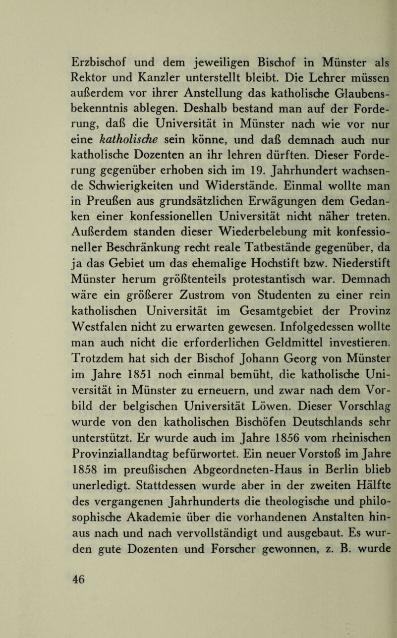 Erzbischof und dem jeweiligen Bischof in Münster als Rektor und Kanzler unterstellt bleibt. Die Lehrer müssen außerdem vor ihrer Anstellung das katholische Glaubens- bekenntnis ablegen. Deshalb bestand man auf der Forde- rung, daß die Universität in Münster nach wie vor nur eine katholische sein könne, und daß demnach auch nur katholische Dozenten an ihr lehren dürften. Dieser Forde- rung gegenüber erhoben sich im 19. Jahrhundert wachsen- de Schwierigkeiten und Widerstände. Einmal wollte man in Preußen aus grundsätzlichen Erwägungen dem Gedan- ken einer konfessionellen Universität nicht näher treten. Außerdem standen dieser Wiederbelebung mit konfessio- neller Beschränkung recht reale Tatbestände gegenüber, da ja das Gebiet um das ehemalige Hochstift bzw. Niederstift Münster herum größtenteils protestantisch war. Demnach wäre ein größerer Zustrom von Studenten zu einer rein katholischen Universität im Gesamtgebiet der Provinz Westfalen nicht zu erwarten gewesen. Infolgedessen wollte man auch nicht die erforderlichen Geldmittel investieren. Trotzdem hat sich der Bischof Johann Georg von Münster im Jahre 1851 noch einmal bemüht, die katholische Uni- versität in Münster zu erneuern, und zwar nach dem Vor- bild der belgischen Universität Löwen. Dieser Vorschlag wurde von den katholischen Bischöfen Deutschlands sehr unterstützt. Er wurde auch im Jahre 1856 vom rheinischen Provinziallandtag befürwortet. Ein neuer Vorstoß im Jahre 1858 im preußischen Abgeordneten-Haus in Berlin blieb unerledigt. Stattdessen wurde aber in der zweiten Hälfte des vergangenen Jahrhunderts die theologische und philo- sophische Akademie über die vorhandenen Anstalten hin- aus nach und nach vervollständigt und ausgebaut. Es wur- den gute Dozenten und Forscher gewonnen, z. B. wurde