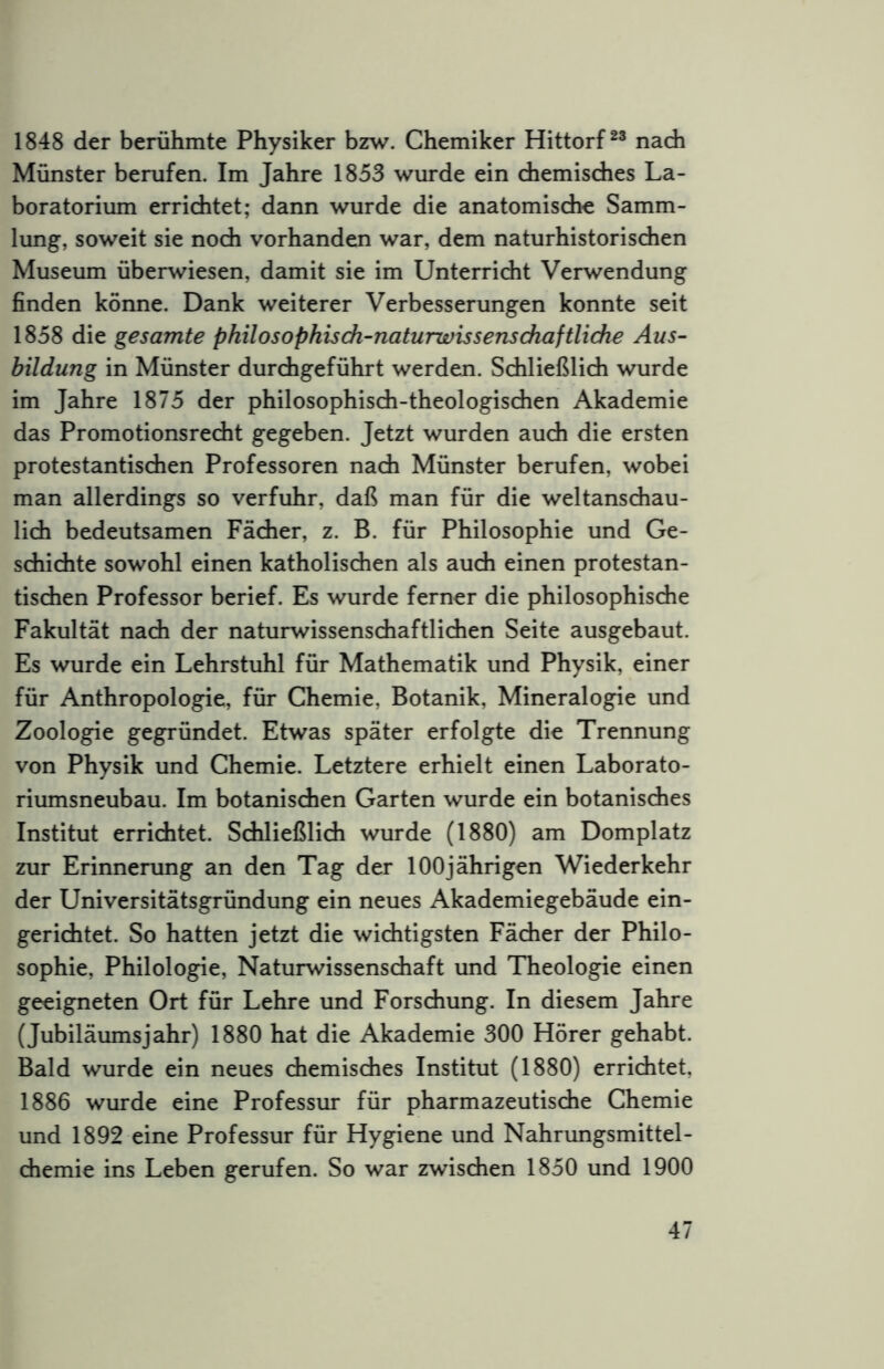1848 der berühmte Physiker bzw. Chemiker Hittorf nadi Münster berufen. Im Jahre 1853 wurde ein chemisches La- boratorium errichtet; dann wurde die anatomische Samm- lung, soweit sie noch vorhanden war, dem naturhistorischen Museum überwiesen, damit sie im Unterricht Verwendung finden könne. Dank weiterer Verbesserungen konnte seit 1858 die gesamte phüosophisdi-naturwissensdiaftUdie Aus- bildung in Münster durchgeführt werden. Schließlich wurde im Jahre 1875 der philosophisch-theologischen Akademie das Promotionsrecht gegeben. Jetzt wurden auch die ersten protestantischen Professoren nach Münster berufen, wobei man allerdings so verfuhr, daß man für die weltanschau- lich bedeutsamen Fächer, z. B. für Philosophie und Ge- schichte sowohl einen katholischen als auch einen protestan- tischen Professor berief. Es wurde ferner die philosophische Fakultät nach der naturwissenschaftlichen Seite ausgebaut. Es wurde ein Lehrstuhl für Mathematik und Physik, einer für Anthropologie, für Chemie, Botanik, Mineralogie und Zoologie gegründet. Etwas später erfolgte die Trennung von Physik und Chemie. Letztere erhielt einen Laborato- riumsneubau. Im botanischen Garten wurde ein botanisches Institut errichtet. Schließlich wurde (1880) am Domplatz zur Erinnerung an den Tag der 100jährigen Wiederkehr der Universitätsgründung ein neues Akademiegebäude ein- gerichtet. So hatten jetzt die wichtigsten Fächer der Philo- sophie, Philologie, Naturwissenschaft und Theologie einen geeigneten Ort für Lehre und Forschung. In diesem Jahre (Jubiläumsjahr) 1880 hat die Akademie 300 Hörer gehabt. Bald wurde ein neues chemisches Institut (1880) errichtet, 1886 wurde eine Professur für pharmazeutische Chemie und 1892 eine Professur für Hygiene und Nahrungsmittel- chemie ins Leben gerufen. So war zwischen 1850 und 1900