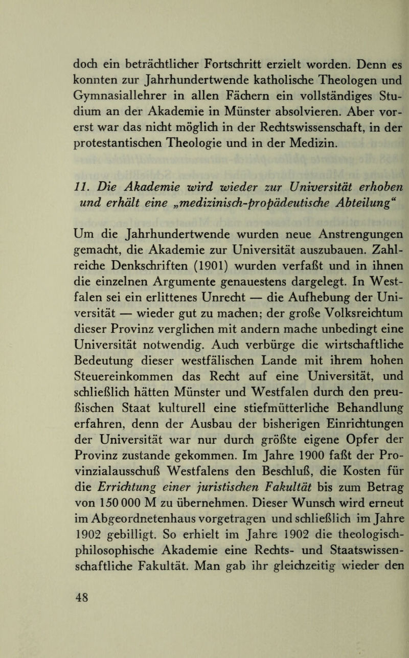 doch ein beträchtlicher Fortschritt erzielt worden. Denn es konnten zur Jahrhundertwende katholische Theologen und Gymnasiallehrer in allen Fächern ein vollständiges Stu- dium an der Akademie in Münster absolvieren. Aber vor- erst war das nicht möglich in der Rechtswissenschaft, in der protestantischen Theologie und in der Medizin. 11. Die Akademie wird wieder zur Universität erhoben und erhält eine „medizinisdi-propädeutisdie Abteilung'' Um die Jahrhundertwende wurden neue Anstrengungen gemacht, die Akademie zur Universität auszubauen. Zahl- reiche Denkschriften (1901) wurden verfaßt und in ihnen die einzelnen Argumente genauestens dargelegt. In West- falen sei ein erlittenes Unrecht — die Aufhebung der Uni- versität — wieder gut zu machen; der große Volksreichtum dieser Provinz verglichen mit andern mache unbedingt eine Universität notwendig. Auch verbürge die wirtschaftliche Bedeutung dieser westfälischen Lande mit ihrem hohen Steuereinkommen das Recht auf eine Universität, und schließlich hätten Münster und Westfalen durch den preu- ßischen Staat kulturell eine stiefmütterliche Behandlung erfahren, denn der Ausbau der bisherigen Einrichtungen der Universität war nur durch größte eigene Opfer der Provinz zustande gekommen. Im Jahre 1900 faßt der Pro- vinzialausschuß Westfalens den Beschluß, die Kosten für die Errichtung einer juristischen Fakultät bis zum Betrag von 150 000 M zu übernehmen. Dieser Wunsch wird erneut im Abgeordnetenhaus vorgetragen und schließlich im Jahre 1902 gebilligt. So erhielt im Jahre 1902 die theologisch- philosophische Akademie eine Rechts- und Staatswissen- schaftliche Fakultät. Man gab ihr gleichzeitig wieder den