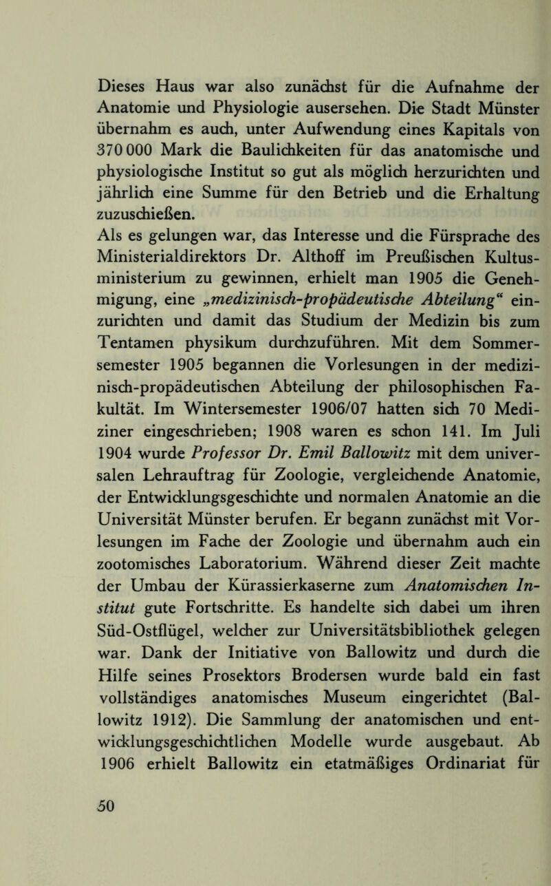 Dieses Haus war also zunächst für die Aufnahme der Anatomie und Physiologie ausersehen. Die Stadt Münster übernahm es audi, unter Aufwendung eines Kapitals von 370 000 Mark die Baulichkeiten für das anatomische und physiologische Institut so gut als möglich herzurichten und jährlich eine Summe für den Betrieb und die Erhaltung zuzuschießen. Als es gelungen war, das Interesse und die Fürsprache des Ministerialdirektors Dr. Althoff im Preußischen Kultus- ministerium zu gewinnen, erhielt man 1905 die Geneh- migung, eine „medizinisch-propädeutische Abteilung“ ein- zurichten und damit das Studium der Medizin bis zum Tentamen physikum durchzuführen. Mit dem Sommer- semester 1905 begannen die Vorlesungen in der medizi- nisch-propädeutischen Abteilung der philosophischen Fa- kultät. Im Wintersemester 1906/07 hatten sich 70 Medi- ziner eingeschrieben; 1908 waren es schon 141. Im Juli 1904 wurde Professor Dr. Emil Ballowitz mit dem univer- salen Lehrauftrag für Zoologie, vergleichende Anatomie, der Entwicklungsgeschichte und normalen Anatomie an die Universität Münster berufen. Er begann zunächst mit Vor- lesungen im Fache der Zoologie und übernahm auch ein zootomisches Laboratorium. Während dieser Zeit machte der Umbau der Kürassierkaserne zum Anatomischen In- stitut gute Fortschritte. Es handelte sich dabei um ihren Süd-Ostflügel, welcher zur Universitätsbibliothek gelegen war. Dank der Initiative von Ballowitz und durch die Hilfe seines Prosektors Brodersen wurde bald ein fast vollständiges anatomisches Museum eingerichtet (Bal- lowitz 1912). Die Sammlung der anatomischen und ent- wicklungsgeschichtlichen Modelle wurde ausgebaut. Ab 1906 erhielt Ballowitz ein etatmäßiges Ordinariat für