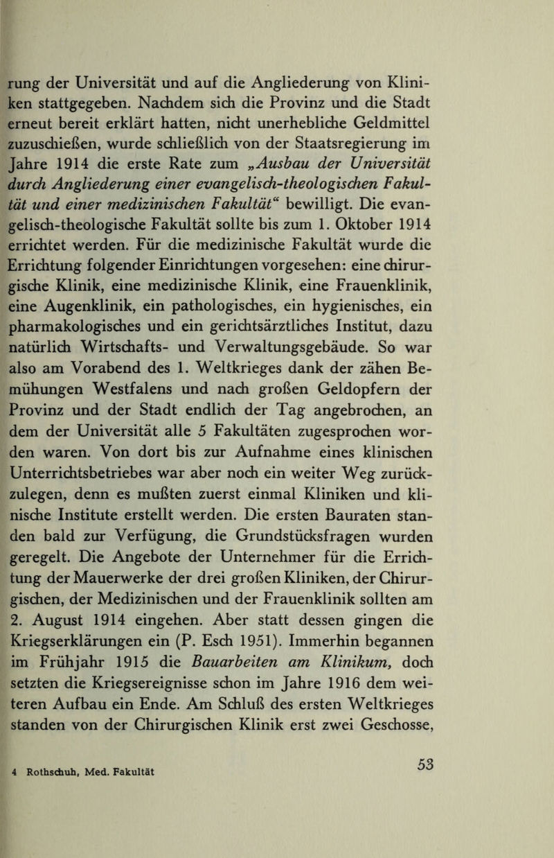 rung der Universität und auf die Angliederung von Klini- ken stattgegeben. Nachdem sich die Provinz und die Stadt erneut bereit erklärt hatten, nicht unerhebliche Geldmittel zuzusdiießen, wurde schließlich von der Staatsregierung im Jahre 1914 die erste Rate zum yy Ausbau der Universität durch Angliederung einer evangelisdi-theologischen Fakul- tät und einer medizinischen Fakultät'' bewilligt. Die evan- gelisch-theologische Fakultät sollte bis zum 1. Oktober 1914 errichtet werden. Für die medizinische Fakultät wurde die Errichtung folgender Einrichtungen vorgesehen: eine chirur- gische Klinik, eine medizinische Klinik, eine Frauenklinik, eine Augenklinik, ein pathologisches, ein hygienisches, ein pharmakologisches und ein gerichtsärztlidies Institut, dazu natürlich Wirtschafts- und Verwaltungsgebäude. So war also am Vorabend des 1. Weltkrieges dank der zähen Be- mühungen Westfalens und nach großen Geldopfern der Provinz und der Stadt endlich der Tag angebrochen, an dem der Universität alle 5 Fakultäten zugesprochen wor- den waren. Von dort bis zur Aufnahme eines klinischen Unterrichtsbetriebes war aber noch ein weiter Weg zurück- zulegen, denn es mußten zuerst einmal Kliniken und kli- nische Institute erstellt werden. Die ersten Bauraten stan- den bald zur Verfügung, die Grundstücksfragen wurden geregelt. Die Angebote der Unternehmer für die Errich- tung der Mauerwerke der drei großen Kliniken, der Chirur- gischen, der Medizinischen und der Frauenklinik sollten am 2. August 1914 eingehen. Aber statt dessen gingen die Kriegserklärungen ein (P. Esch 1951). Immerhin begannen im Frühjahr 1915 die Bauarbeiten am Klinikumy doch setzten die Kriegsereignisse schon im Jahre 1916 dem wei- teren Aufbau ein Ende. Am Schluß des ersten Weltkrieges standen von der Chirurgischen Klinik erst zwei Geschosse, 4 Rothsdixih, Med. Fakultät