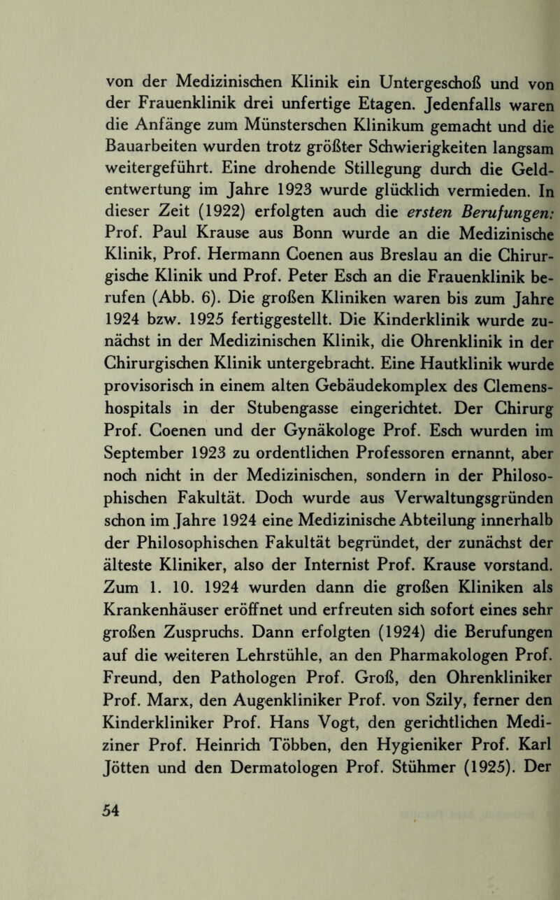 von der Medizinisdien Klinik ein Untergeschoß und von der Frauenklinik drei unfertige Etagen. Jedenfalls waren die Anfänge zum Münsterschen Klinikum gemacht und die Bauarbeiten wurden trotz größter Schwierigkeiten langsam weitergeführt. Eine drohende Stillegung durdi die Geld- entwertung im Jahre 1923 wurde glücklich vermieden. In dieser Zeit (1922) erfolgten auch die ersten Berufungen: Prof. Paul Krause aus Bonn wurde an die Medizinische Klinik, Prof. Hermann Goenen aus Breslau an die Chirur- gische Klinik und Prof. Peter Esch an die Frauenklinik be- rufen (Abb. 6). Die großen Kliniken waren bis zum Jahre 1924 bzw. 1925 fertiggestellt. Die Kinderklinik wurde zu- nächst in der Medizinischen Klinik, die Ohrenklinik in der Chirurgischen Klinik untergebracht. Eine Hautklinik wurde provisorisch in einem alten Gebäudekomplex des Clemens- hospitals in der Stubengasse eingerichtet. Der Chirurg Prof. Goenen und der Gynäkologe Prof. Esch wurden im September 1923 zu ordentlichen Professoren ernannt, aber noch nicht in der Medizinischen, sondern in der Philoso- phischen Fakultät. Doch wurde aus Verwaltungsgründen schon im Jahre 1924 eine Medizinische Abteilung innerhalb der Philosophischen Fakultät begründet, der zunächst der älteste Kliniker, also der Internist Prof. Krause Vorstand. Zum 1. 10. 1924 wurden dann die großen Kliniken als Krankenhäuser eröffnet und erfreuten sich sofort eines sehr großen Zuspruchs. Dann erfolgten (1924) die Berufungen auf die weiteren Lehrstühle, an den Pharmakologen Prof. Freund, den Pathologen Prof. Groß, den Ohrenkliniker Prof. Marx, den Augenkliniker Prof, von Szily, ferner den Kinderkliniker Prof. Hans Vogt, den gerichtlichen Medi- ziner Prof. Heinrich Többen, den Hygieniker Prof. Karl Jötten und den Dermatologen Prof. Stühmer (1925). Der