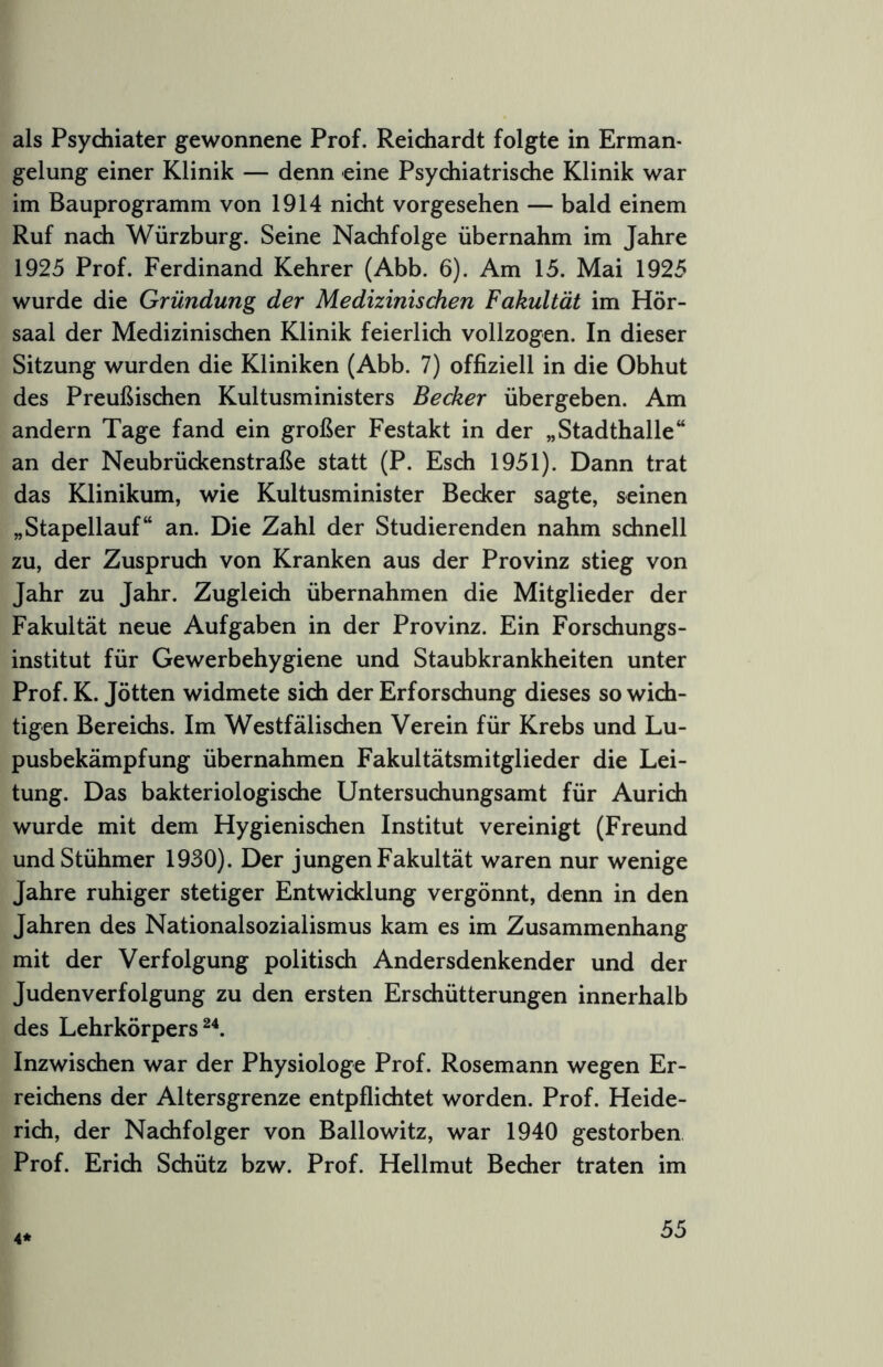 als Psychiater gewonnene Prof. Reichardt folgte in Erman- gelung einer Klinik — denn eine Psychiatrisdie Klinik war im Bauprogramm von 1914 nicht vorgesehen — bald einem Ruf nach Würzburg. Seine Nachfolge übernahm im Jahre 1925 Prof. Ferdinand Kehrer (Abb. 6). Am 15. Mai 1925 wurde die Gründung der Medizinischen Fakultät im Hör- saal der Medizinischen Klinik feierlich vollzogen. In dieser Sitzung wurden die Kliniken (Abb. 7) offiziell in die Obhut des Preußischen Kultusministers Becker übergeben. Am andern Tage fand ein großer Festakt in der „Stadthalle“ an der Neubrückenstraße statt (P. Esch 1951). Dann trat das Klinikum, wie Kultusminister Becker sagte, seinen „Stapellauf“ an. Die Zahl der Studierenden nahm schnell zu, der Zusprudi von Kranken aus der Provinz stieg von Jahr zu Jahr. Zugleich übernahmen die Mitglieder der Fakultät neue Aufgaben in der Provinz. Ein Forschungs- institut für Gewerbehygiene und Staubkrankheiten unter Prof. K. Jötten widmete sidi der Erforschung dieses so widh- tigen Bereichs. Im Westfälischen Verein für Krebs und Lu- pusbekämpfung übernahmen Fakultätsmitglieder die Lei- tung. Das bakteriologische Untersuchungsamt für Auridi wurde mit dem Hygienischen Institut vereinigt (Freund undStühmer 1930). Der jungen Fakultät waren nur wenige Jahre ruhiger stetiger Entwicklung vergönnt, denn in den Jahren des Nationalsozialismus kam es im Zusammenhang mit der Verfolgung politisch Andersdenkender und der Judenverfolgung zu den ersten Erschütterungen innerhalb des Lehrkörpers^^. Inzwischen war der Physiologe Prof. Rosemann wegen Er- reichens der Altersgrenze entpfliditet worden. Prof. Heide- rich, der Nachfolger von Ballowitz, war 1940 gestorben Prof. Erich Schütz bzw. Prof. Hellmut Becher traten im 4*