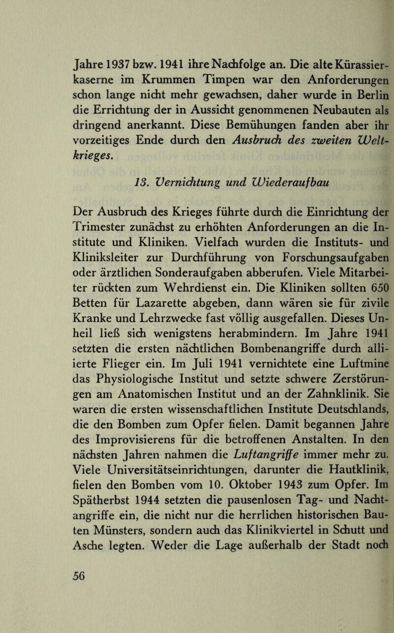 Jahre 1937 bzw. 1941 ihre Nachfolge an. Die alte Kürassier- kaserne im Krummen Timpen war den Anforderungen schon lange nidit mehr gewachsen, daher wurde in Berlin die Errichtung der in Aussicht genommenen Neubauten als dringend anerkannt. Diese Bemühungen fanden aber ihr vorzeitiges Ende durch den Ausbruch des zweiten Welt- krieges. IS. Verniditung und Wiederaufbau Der Ausbruch des Krieges führte durch die Einrichtung der Trimester zunächst zu erhöhten Anforderungen an die In- stitute und Kliniken. Vielfach wurden die Instituts- und Kliniksleiter zur Durchführung von Forschungsaufgaben oder ärztlichen Sonderaufgaben abberufen. Viele Mitarbei- ter rückten zum Wehrdienst ein. Die Kliniken sollten 650 Betten für Lazarette abgeben, dann wären sie für zivile Kranke und Lehrzwecke fast völlig ausgefallen. Dieses Un- heil ließ sich wenigstens herabmindern. Im Jahre 1941 setzten die ersten nächtlichen Bombenangriffe durch alli- ierte Flieger ein. Im Juli 1941 vernichtete eine Luftmine das Physiologische Institut und setzte schwere Zerstörun- gen am Anatomischen Institut und an der Zahnklinik. Sie waren die ersten wissenschaftlichen Institute Deutschlands, die den Bomben zum Opfer fielen. Damit begannen Jahre des Improvisierens für die betroffenen Anstalten. In den nächsten Jahren nahmen die Luftangriffe immer mehr zu. Viele Universitätseinrichtungen, darunter die Hautklinik, fielen den Bomben vom 10. Oktober 1943 zum Opfer. Im Spätherbst 1944 setzten die pausenlosen Tag- und Nacht- angriffe ein, die nicht nur die herrlichen historischen Bau- ten Münsters, sondern auch das Klinikviertel in Schutt und Asche legten. Weder die Lage außerhalb der Stadt noch