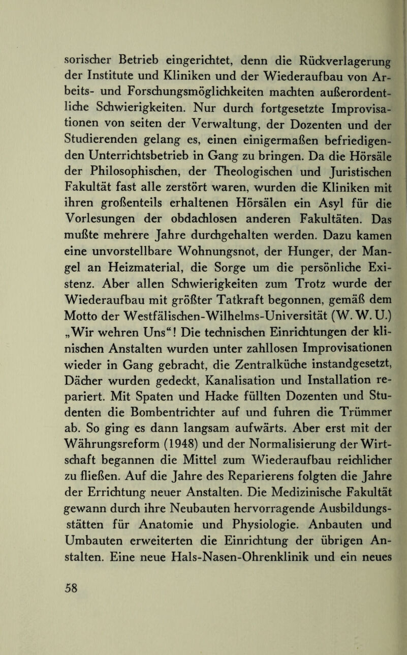 sorisdier Betrieb eingerichtet, denn die Rüd^verlagerung der Institute und Kliniken und der Wiederaufbau von Ar- beits- und Forschungsmöglichkeiten machten außerordent- liche Schwierigkeiten. Nur durch fortgesetzte Improvisa- tionen von seiten der Verwaltung, der Dozenten und der Studierenden gelang es, einen einigermaßen befriedigen- den Unterrichtsbetrieb in Gang zu bringen. Da die Hörsäle der Philosophischen, der Theologischen und Juristischen Fakultät fast alle zerstört waren, wurden die Kliniken mit ihren großenteils erhaltenen Hörsälen ein Asyl für die Vorlesungen der obdachlosen anderen Fakultäten. Das mußte mehrere Jahre durdigehalten werden. Dazu kamen eine unvorstellbare Wohnungsnot, der Hunger, der Man- gel an Heizmaterial, die Sorge um die persönliche Exi- stenz. Aber allen Schwierigkeiten zum Trotz wurde der Wiederaufbau mit größter Tatkraft begonnen, gemäß dem Motto der Westfälischen-Wilhelms-Universität (W. W. U.) „Wir wehren Uns“! Die technischen Einriditungen der kli- nisdien Anstalten wurden unter zahllosen Improvisationen wieder in Gang gebracht, die Zentralküche instandgesetzt, Dächer wurden gedeckt, Kanalisation und Installation re- pariert. Mit Spaten und Hacke füllten Dozenten und Stu- denten die Bombentrichter auf und fuhren die Trümmer ab. So ging es dann langsam aufwärts. Aber erst mit der Währungsreform (1948) und der Normalisierung der Wirt- schaft begannen die Mittel zum Wiederaufbau reichlicher zu fließen. Auf die Jahre des Reparierens folgten die Jahre der Errichtung neuer Anstalten. Die Medizinische Fakultät gewann durch ihre Neubauten hervorragende Ausbildungs- stätten für Anatomie und Physiologie. Anbauten und Umbauten erweiterten die Einrichtung der übrigen An- stalten. Eine neue Hals-Nasen-Ohrenklinik und ein neues