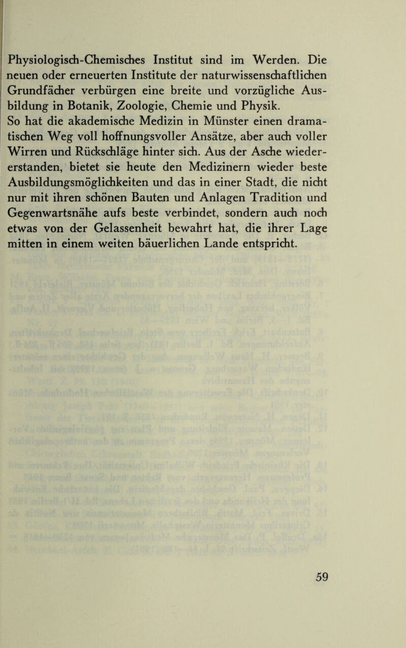 Physiologisdi-Ghemisdies Institut sind im Werden. Die neuen oder erneuerten Institute der naturwissensdiaftlidien Grundfächer verbürgen eine breite und vorzügliche Aus- bildung in Botanik, Zoologie, Chemie und Physik. So hat die akademische Medizin in Münster einen drama- tischen Weg voll hoffnungsvoller Ansätze, aber auch voller Wirren und Rückschläge hinter sich. Aus der Asche wieder- erstanden, bietet sie heute den Medizinern wieder beste Ausbildungsmöglichkeiten und das in einer Stadt, die nicht nur mit ihren schönen Bauten und Anlagen Tradition und Gegenwartsnähe aufs beste verbindet, sondern auch noch etwas von der Gelassenheit bewahrt hat, die ihrer Lage mitten in einem weiten bäuerlichen Lande entspricht.