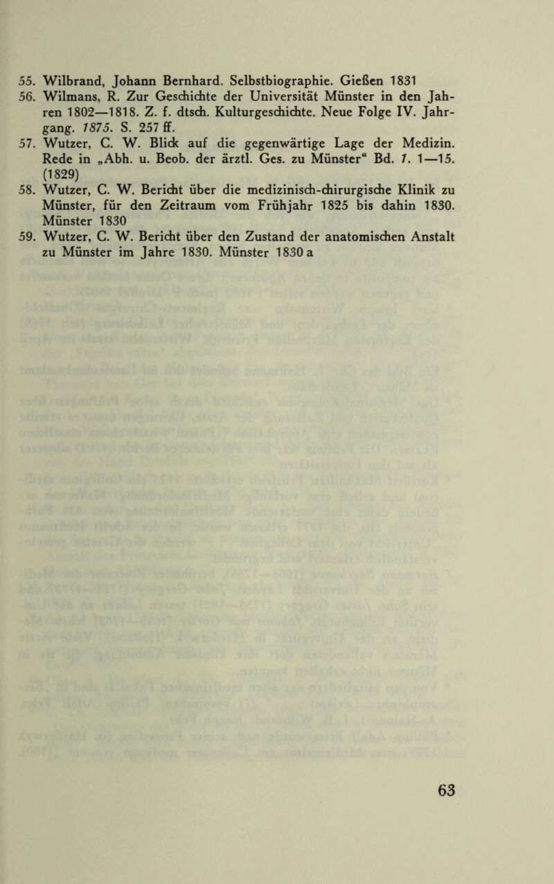 55. Wilbrand, Johann Bernhard. Selbstbiographie. Gießen 1831 56. Wilmans, R. Zur Gesdiidite der Universität Münster in den Jah- ren 1802—1818. Z. f. dtsdi. Kulturgeschichte. Neue Folge IV. Jahr- gang. 1875. S. 257 £f. 57. Wutzer, C. W. Blick auf die gegenwärtige Lage der Medizin. Rede in „Abh. u. Beob. der ärztl. Ges. zu Münster“ Bd. 7. 1—15. (1829) 58. Wutzer, C. W. Bericht über die medizinisch-chirurgisdie Klinik zu Münster, für den Zeitraum vom Frühjahr 1825 bis dahin 1830. Münster 1830 59. Wutzer, C. W. Bericht über den Zustand der anatomischen Anstalt zu Münster im Jahre 1830. Münster 1830 a