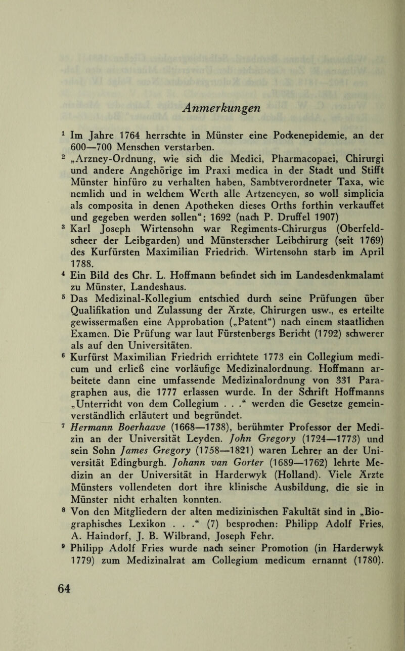 Anmerkungen ^ Im Jahre 1764 herrschte in Münster eine Pockenepidemie, an der 600—700 Menschen verstarben. ^ „Arzney-Ordnung, wie sich die Medici, Pharmacopaei, Chirurgi und andere Angehörige im Praxi medica in der Stadt und Stifft Münster hinfüro zu verhalten haben, Sambtverordneter Taxa, wie nemlich und in welchem Werth alle Artzeneyen, so woll simplicia als composita in denen Apotheken dieses Orths forthin verkauffet und gegeben werden sollen“; 1692 (nach P. Druffel 1907) ^ Karl Joseph Wirtensohn war Regiments-Ghirurgus (Oberfeld- scheer der Leibgarden) und Münsterscher Leibchirurg (seit 1769) des Kurfürsten Maximilian Friedrich. Wirtensohn starb im April 1788. ^ Ein Bild des Chr. L. Hofifmann befindet sich im Landesdenkmalamt zu Münster, Landeshaus. ® Das Medizinal-Kollegium entschied durch seine Prüfungen über Qualifikation und Zulassung der Ärzte, Chirurgen usw., es erteilte gewissermaßen eine Approbation („Patent“) nadi einem staatlichen Examen. Die Prüfung war laut Fürstenbergs Bericht (1792) schwerer als auf den Universitäten. ® Kurfürst Maximilian Friedrich errichtete 1773 ein Collegium medi- cum und erließ eine vorläufige Medizinalordnung. Hoffmann ar- beitete dann eine umfassende Medizinalordnung von 331 Para- graphen aus, die 1777 erlassen wurde. In der Schrift Hofifmanns „Unterricht von dem Collegium ... werden die Gesetze gemein- verständlich erläutert und begründet. ’ Hermann Boerhaave (1668—1738), berühmter Professor der Medi- zin an der Universität Leyden. John Gregory (1724—1773) und sein Sohn James Gregory (1758—1821) waren Lehrer an der Uni- versität Edingburgh. Johann van Gorter (1689—1762) lehrte Me- dizin an der Universität in Harderwyk (Holland). Viele Ärzte Münsters vollendeten dort ihre klinische Ausbildung, die sie in Münster nicht erhalten konnten. ® Von den Mitgliedern der alten medizinischen Fakultät sind in „Bio- graphisches Lexikon . . .“ (7) besprochen: Philipp Adolf Fries, A. Haindorf, J. B. Wilbrand, Joseph Fehr. ® Philipp Adolf Fries wurde nach seiner Promotion (in Harderwyk 1779) zum Medizinalrat am Collegium medicum ernannt (1780).