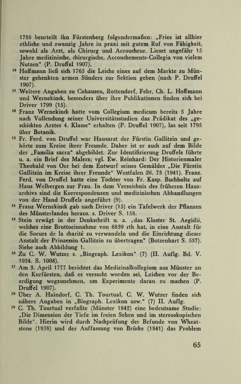 1788 beurteilt ihn Fürstenberg folgendermaßen: „Fries ist allhier ethlidie und zwanzig Jahre in praxi mit gutem Ruf von Fähigkeit, sowohl als Arzt, als Chirurg und AccouÄeur. Lieset ungefähr 15 Jahre medizinische, chirurgische, Accouchements-Collegia von vielem Nutzen“ (P. Druffel 1907). Hoffmann ließ sich 1765 die Leiche eines auf dem Markte zu Mün- ster gehenkten armen Sünders zur Sektion geben (nach P. Druffel 1907). Weitere Angaben zu Cohausen, Rottendorf, Fehr, Gh. L. Hoffmann und Wernekinck, besonders über ihre Publikationen finden sich bei Driver 1799 (15). Franz Wernekinck hatte vom Collegium medicum bereits 5 Jahre nach Vollendung seiner Universitätsstudien das Prädikat des „ge- schickten Arztes 4. Klasse“ erhalten (P. Druffel 1907), las seit 1795 über Botanik. Fr. Ferd. von Druffel war Hausarzt der Fürstin Gallitzin und ge- hörte zum Kreise ihrer Freunde. Daher ist er auch auf dem Bilde der „Familia sacra“ abgebildet. Zur Identifizierung Druffels führte u. a. ein Brief des Malers; vgl. Ew. Reinhard: Der Historienmaler Theobald von Oer bei dem Entwurf seines Gemäldes „Die Fürstin Gallitzin im Kreise ihrer Freunde“ Westfalen 26. 73 (1941). Franz. Ferd. von Druffel hatte eine Tochter von Fr. Kasp. Buchholtz auf Haus Welbergen zur Frau. In dem Verzeichnis des früheren Haus- archivs sind die Korrespondenzen und medizinischen Abhandlungen von der Hand Druffels angeführt (9). Franz Wernekinck gab nach Driver (15) ein Tafelwerk der Pflanzen des Münsterlandes heraus, s. Driver S. 158. Stein erwägt in der Denkschrift u. a. „das Kloster St. Aegidii, welches eine Bruttoeinnahme von 6839 rth hat, in eine Anstalt für die Soeurs de la charite zu verwandeln und die Einrichtung dieser Anstalt der Prinzessin Gallitzin zu übertragen“ (Botzenhart S. 537). Siehe auch Abbildung 1. Zu G. W. Wutzer s. „Biograph. Lexikon“ (7) (II. Auflg. Bd. V. 1934. S. 1008). Am 3. April 1777 berichtet das Medizinalkollegium aus Münster an den Kurfürsten, daß es versucht worden sei, Leichen vor der Be- erdigung wegzunehmen, um Experimente daran zu machen (P. Druffel 1907). Über A. Haindorf, C. Th. Tourtual, G. W. Wutzer finden sich nähere Angaben in „Biograph. Lexikon usw.“ (7) II. Auflg. G. Th. Tourtual verfaßte (Münster 1842) eine bedeutsame Studie: „Die Dimension der Tiefe im freien Sehen und im stereoskopischen Bilde“. Hierin wird durch Nachprüfung der Befunde von Wheat- stone (1838) und der Auffassung von Brücke (1841) das Problem