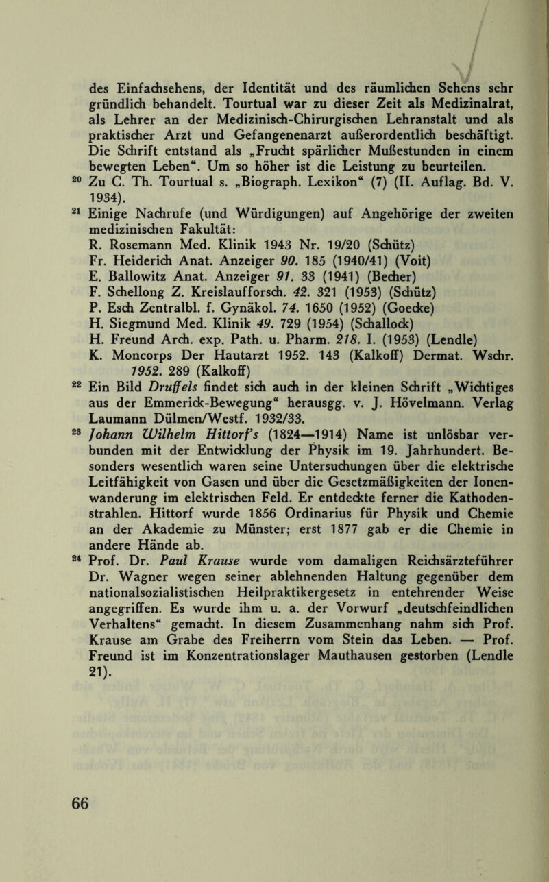 des Einfadisehens, der Identität und des räumlichen Sehens sehr gründlich behandelt. Tourtual war zu dieser Zeit als Medizinalrat, als Lehrer an der Medizinisch-Chirurgischen Lehranstalt und als praktischer Arzt und Gefangenenarzt außerordentlich beschäftigt. Die Schrift entstand als „Frucht spärlicher Mußestunden in einem bewegten Leben“. Um so höher ist die Leistung zu beurteilen. Zu C. Th. Tourtual s. „Biograph. Lexikon“ (7) (II. Auflag. Bd. V. 1934). Einige Nachrufe (und Würdigungen) auf Angehörige der zweiten medizinischen Fakultät: R. Rosemann Med. Klinik 1943 Nr. 19/20 (Schütz) Fr. Heiderich Anat. Anzeiger 90. 185 (1940/41) (Voit) E. Ballowitz Anat. Anzeiger 97. 33 (1941) (Becher) F. Schellong Z. Kreislaufforsch. 42. 321 (1953) (Schütz) P. Esch Zentralbl. f. Gynäkol. 74. 1650 (1952) (Goecke) H. Siegmund Med. Klinik 49. 729 (1954) (Schallock) H. Freund Arch. exp. Path. u. Pharm. 218. I. (1953) (Lendle) K. Moncorps Der Hautarzt 1952. 143 (Kalkofif) Dermat. Wschr. 1952. 289 (Kalkoff) Ein Bild Druffels findet sich auch in der kleinen Schrift „Wichtiges aus der Emmerick-Bewegung“ herausgg. v. J. Hövelmann. Verlag Laumann Dülmen/Westf. 1932/33. Johann Wilhelm Hittorfs (1824—1914) Name ist unlösbar ver- bunden mit der Entwicklung der Physik im 19. Jahrhundert. Be- sonders wesentlich waren seine Untersuchungen über die elektrische Leitfähigkeit von Gasen und über die Gesetzmäßigkeiten der lonen- wanderung im elektrischen Feld. Er entdeckte ferner die Kathoden- strahlen. Hittorf wurde 1856 Ordinarius für Physik und Chemie an der Akademie zu Münster; erst 1877 gab er die Chemie in andere Hände ab. Prof. Dr. Paul Krause wurde vom damaligen Reichsärzteführer Dr. Wagner wegen seiner ablehnenden Haltung gegenüber dem nationalsozialistischen Heilpraktikergesetz in entehrender Weise angegriffen. Es wurde ihm u. a. der Vorwurf „deutschfeindlichen Verhaltens“ gemacht. In diesem Zusammenhang nahm sich Prof. Krause am Grabe des Freiherrn vom Stein das Leben. — Prof. Freund ist im Konzentrationslager Mauthausen gestorben (Lendle 21).